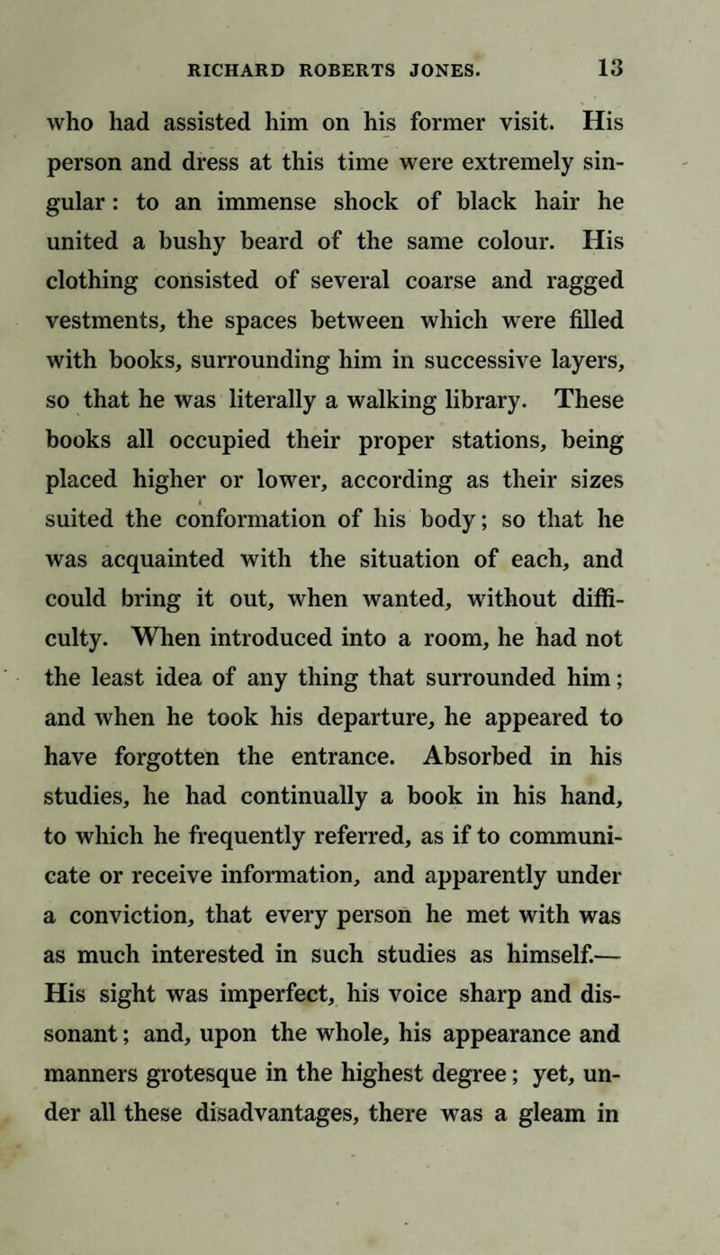 who had assisted him on his former visit. His person and dress at this time were extremely sin¬ gular : to an immense shock of black hair he united a bushy beard of the same colour. His clothing consisted of several coarse and ragged vestments, the spaces between which were filled with books, surrounding him in successive layers, so that he was literally a walking library. These books all occupied their proper stations, being placed higher or lower, according as their sizes i suited the conformation of his body; so that he was acquainted with the situation of each, and could bring it out, when wanted, without diffi¬ culty. When introduced into a room, he had not the least idea of any thing that surrounded him; and when he took his departure, he appeared to have forgotten the entrance. Absorbed in his studies, he had continually a book in his hand, to which he frequently referred, as if to communi¬ cate or receive information, and apparently under a conviction, that every person he met with was as much interested in such studies as himself.— His sight was imperfect, his voice sharp and dis¬ sonant ; and, upon the whole, his appearance and manners grotesque in the highest degree; yet, un¬ der all these disadvantages, there was a gleam in