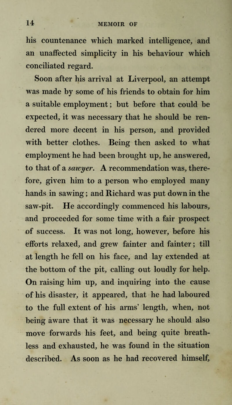 his countenance which marked intelligence, and an unaffected simplicity in his behaviour which conciliated regard. Soon after his arrival at Liverpool, an attempt was made by some of his friends to obtain for him a suitable employment; but before that could be expected, it was necessary that he should be ren¬ dered more decent in his person, and provided with better clothes. Being then asked to what employment he had been brought up, he answered, to that of a saivyer. A recommendation was, there¬ fore, given him to a person who employed many hands in sawing; and Richard was put down in the saw-pit. He accordingly commenced his labours, and proceeded for some time with a fair prospect of success. It was not long, however, before his efforts relaxed, and grew fainter and fainter; till at length he fell on his face, and lay extended at the bottom of the pit, calling out loudly for help. On raising him up, and inquiring into the cause of his disaster, it appeared, that he had laboured to the full extent of his arms’ length, when, not being aware that it was necessary he should also move forwards his feet, and being quite breath¬ less and exhausted, he was found in the situation described. As soon as he had recovered himself.