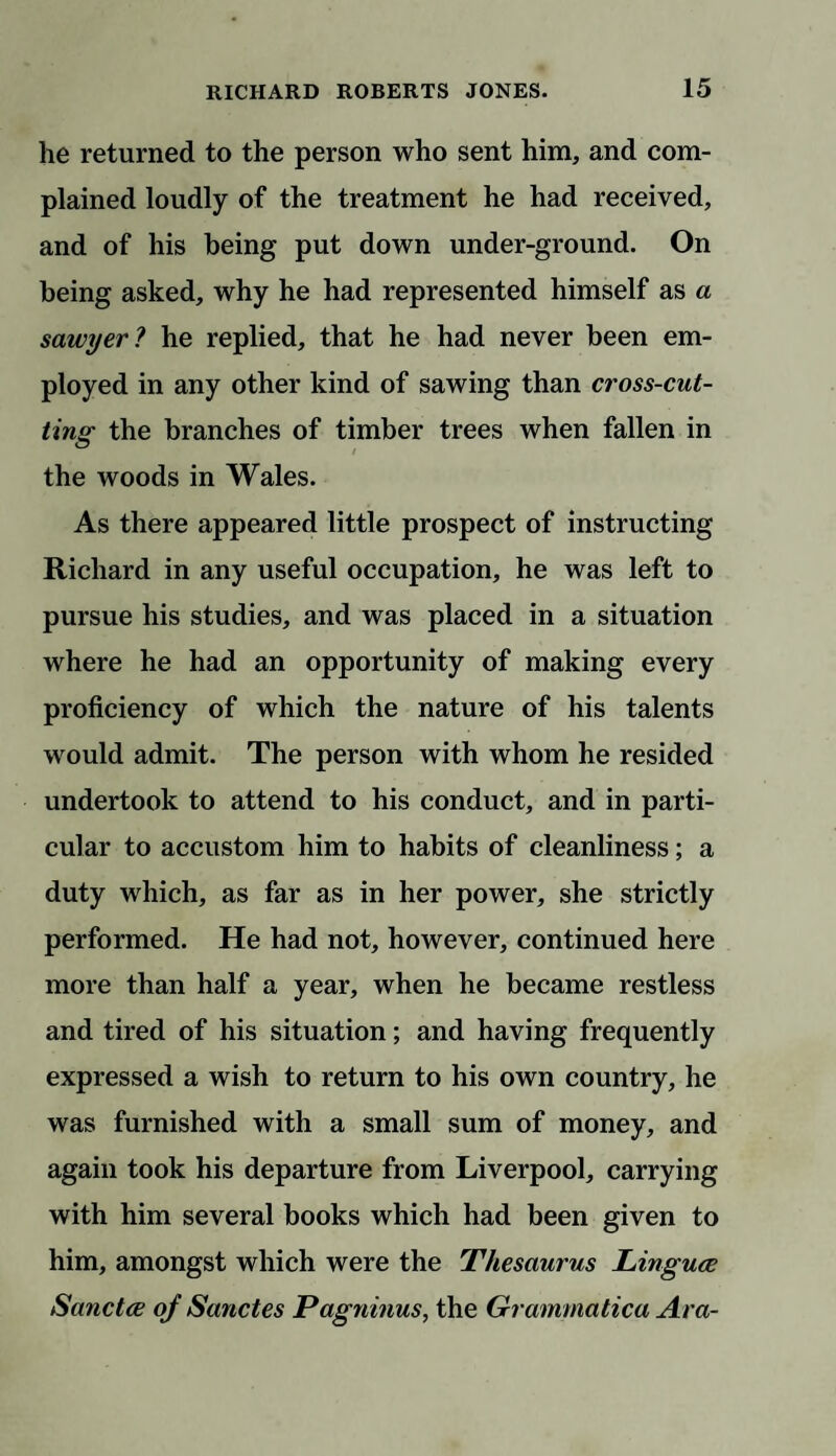 he returned to the person who sent him, and com¬ plained loudly of the treatment he had received, and of his being put down under-ground. On being asked, why he had represented himself as a sawyer ? he replied, that he had never been em¬ ployed in any other kind of sawing than cross-cut¬ ting the branches of timber trees when fallen in the woods in Wales. As there appeared little prospect of instructing Richard in any useful occupation, he was left to pursue his studies, and was placed in a situation where he had an opportunity of making every proficiency of which the nature of his talents would admit. The person with whom he resided undertook to attend to his conduct, and in parti¬ cular to accustom him to habits of cleanliness; a duty which, as far as in her power, she strictly performed. He had not, however, continued here more than half a year, when he became restless and tired of his situation; and having frequently expressed a wish to return to his own country, he was furnished with a small sum of money, and again took his departure from Liverpool, carrying with him several books which had been given to him, amongst which were the Thesaurus Lingua Sanctce oj Sanctes Pagninus, the Grammatical Ara-