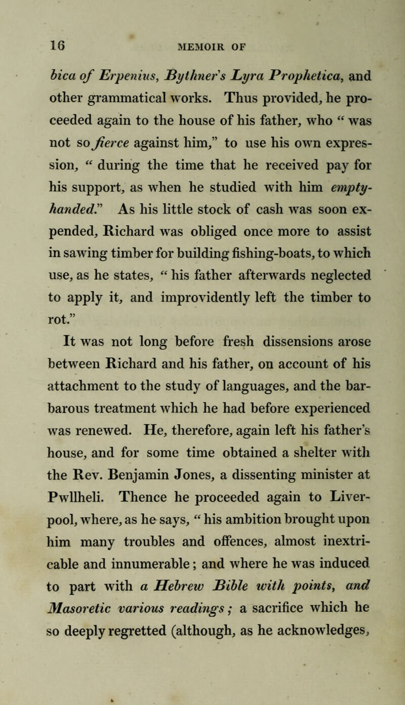 bica of Erpenius, JBythners Lyra Prophetica, and other grammatical works. Thus provided, he pro¬ ceeded again to the house of his father, who “ was not so fierce against him,” to use his own expres¬ sion, “ during the time that he received pay for his support, as when he studied with him empty- handed.” As his little stock of cash was soon ex¬ pended, Richard was obliged once more to assist in sawing timber for building fishing-boats, to which use, as he states, “ his father afterwards neglected to apply it, and improvidently left the timber to rot” It was not long before fresh dissensions arose between Richard and his father, on account of his attachment to the study of languages, and the bar¬ barous treatment which he had before experienced was renewed. He, therefore, again left his father’s house, and for some time obtained a shelter with the Rev. Benjamin Jones, a dissenting minister at Pwllheli. Thence he proceeded again to Liver¬ pool, where, as he says, “ his ambition brought upon him many troubles and offences, almost inextri¬ cable and innumerable; and where he was induced to part with a Hebrew Bible with points, and Masoretic various readings; a sacrifice which he so deeply regretted (although, as he acknowledges.