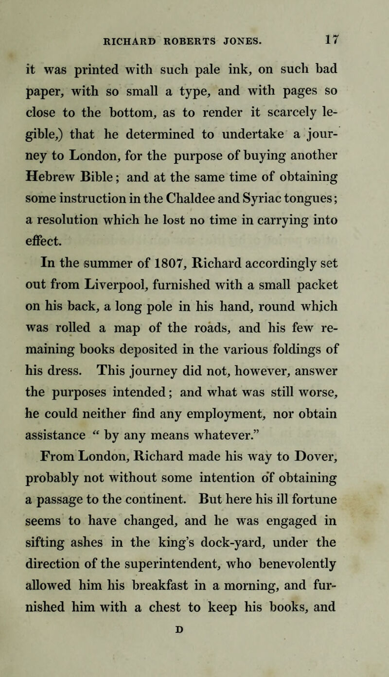 it was printed with such pale ink, on such bad paper, with so small a type, and with pages so close to the bottom, as to render it scarcely le¬ gible,) that he determined to undertake a jour¬ ney to London, for the purpose of buying another Hebrew Bible; and at the same time of obtaining some instruction in the Chaldee and Syriac tongues; a resolution which he lost no time in carrying into effect. In the summer of 1807, Richard accordingly set out from Liverpool, furnished with a small packet on his back, a long pole in his hand, round which was rolled a map of the roads, and his few re¬ maining books deposited in the various foldings of his dress. This journey did not, however, answer the purposes intended; and what was still worse, he could neither find any employment, nor obtain assistance  by any means whatever.” From London, Richard made his way to Dover, probably not without some intention o'f obtaining a passage to the continent. But here his ill fortune seems to have changed, and he was engaged in sifting ashes in the king’s dock-yard, under the direction of the superintendent, who benevolently allowed him his breakfast in a morning, and fur¬ nished him with a chest to keep his books, and D