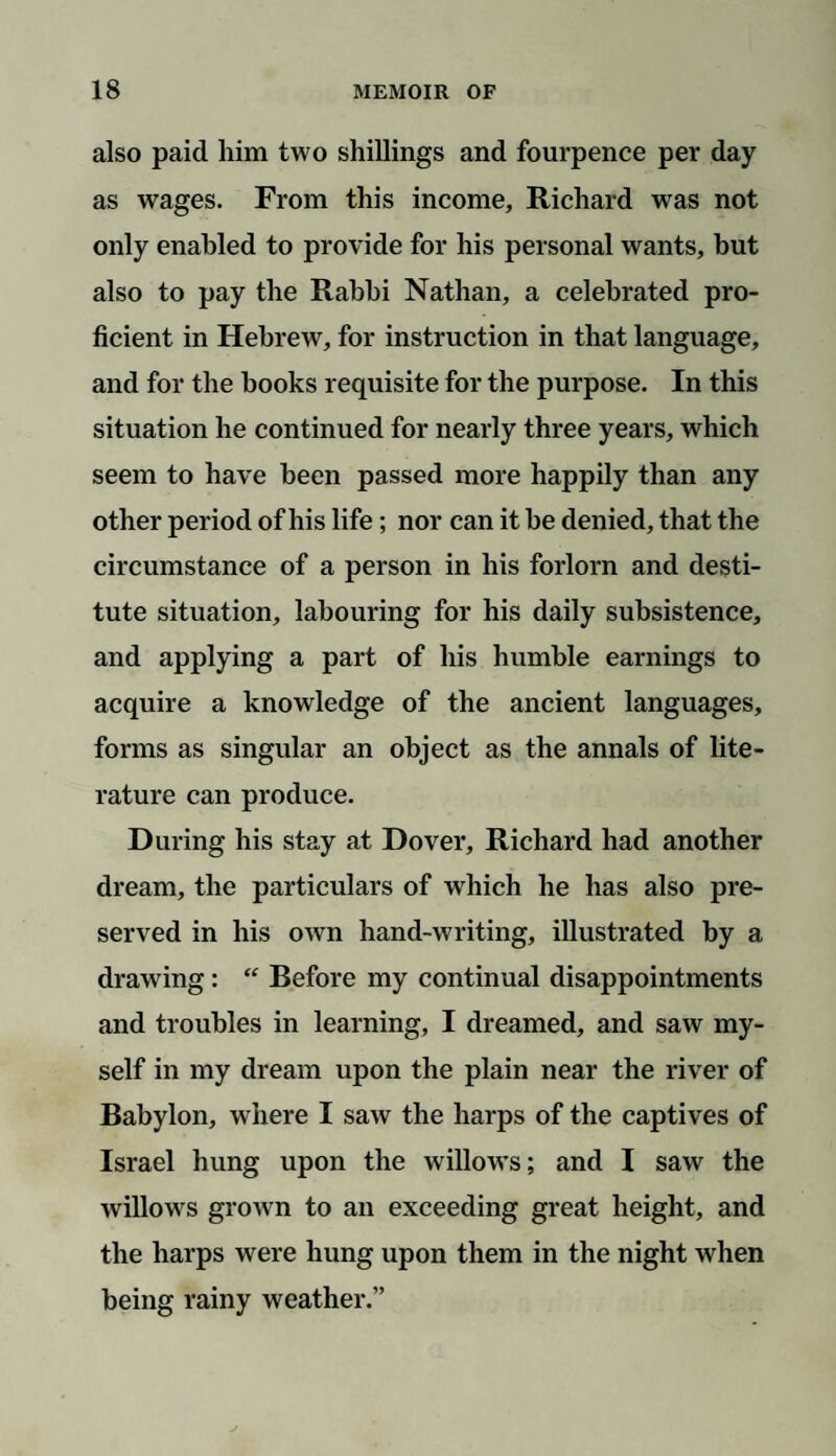 also paid him two shillings and fourpence per day as wages. From this income, Richard was not only enabled to provide for his personal wants, but also to pay the Rabbi Nathan, a celebrated pro¬ ficient in Hebrew, for instruction in that language, and for the books requisite for the purpose. In this situation he continued for nearly three years, which seem to have been passed more happily than any other period of his life; nor can it be denied, that the circumstance of a person in his forlorn and desti¬ tute situation, labouring for his daily subsistence, and applying a part of his humble earnings to acquire a knowledge of the ancient languages, forms as singular an object as the annals of lite¬ rature can produce. During his stay at Dover, Richard had another dream, the particulars of which he has also pre¬ served in his own hand-writing, illustrated by a drawing: “ Before my continual disappointments and troubles in learning, I dreamed, and saw my¬ self in my dream upon the plain near the river of Babylon, where I saw the harps of the captives of Israel hung upon the willows; and I saw the willows grown to an exceeding great height, and the harps were hung upon them in the night when being rainy weather.”