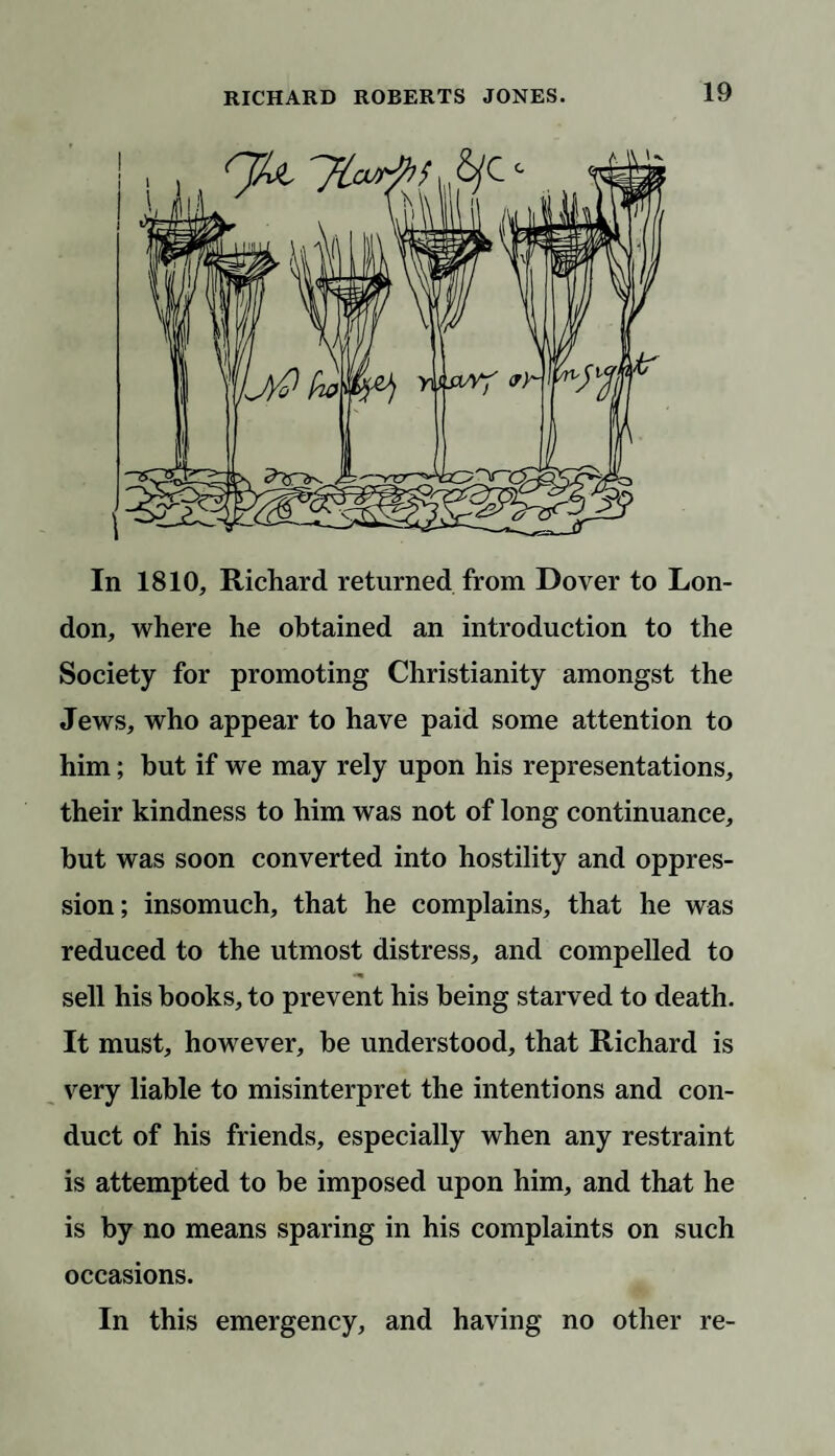 In 1810, Richard returned from Dover to Lon¬ don, where he obtained an introduction to the Society for promoting Christianity amongst the Jews, who appear to have paid some attention to him; hut if we may rely upon his representations, their kindness to him was not of long continuance, hut was soon converted into hostility and oppres¬ sion; insomuch, that he complains, that he was reduced to the utmost distress, and compelled to sell his books, to prevent his being starved to death. It must, however, he understood, that Richard is very liable to misinterpret the intentions and con¬ duct of his friends, especially when any restraint is attempted to be imposed upon him, and that he is by no means sparing in his complaints on such occasions. In this emergency, and having no other re-