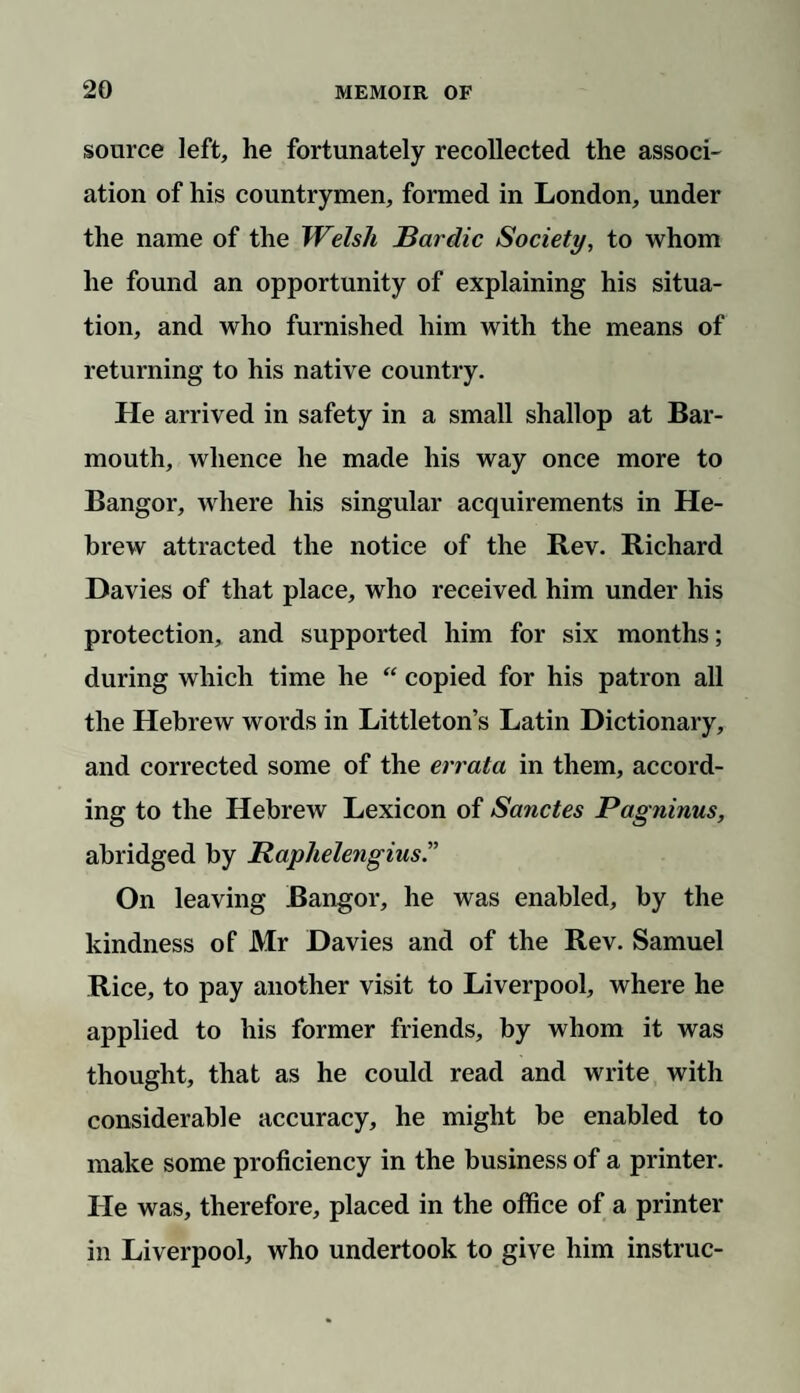 source left, he fortunately recollected the associ¬ ation of his countrymen, formed in London, under the name of the Welsh Bardic Society, to whom he found an opportunity of explaining his situa¬ tion, and who furnished him with the means of returning to his native country. He arrived in safety in a small shallop at Bar¬ mouth, whence he made his way once more to Bangor, where his singular acquirements in He¬ brew attracted the notice of the Rev. Richard Davies of that place, who received him under his protection, and supported him for six months; during which time he “ copied for his patron all the Hebrew words in Littleton’s Latin Dictionary, and corrected some of the errata in them, accord¬ ing to the Hebrew Lexicon of Sanctes Pagninus, abridged by Raphelengius.” On leaving Bangor, he was enabled, by the kindness of Mr Davies and of the Rev. Samuel Rice, to pay another visit to Liverpool, where he applied to his former friends, by whom it was thought, that as he could read and write with considerable accuracy, he might be enabled to make some proficiency in the business of a printer. He was, therefore, placed in the office of a printer in Liverpool, who undertook to give him instruc-