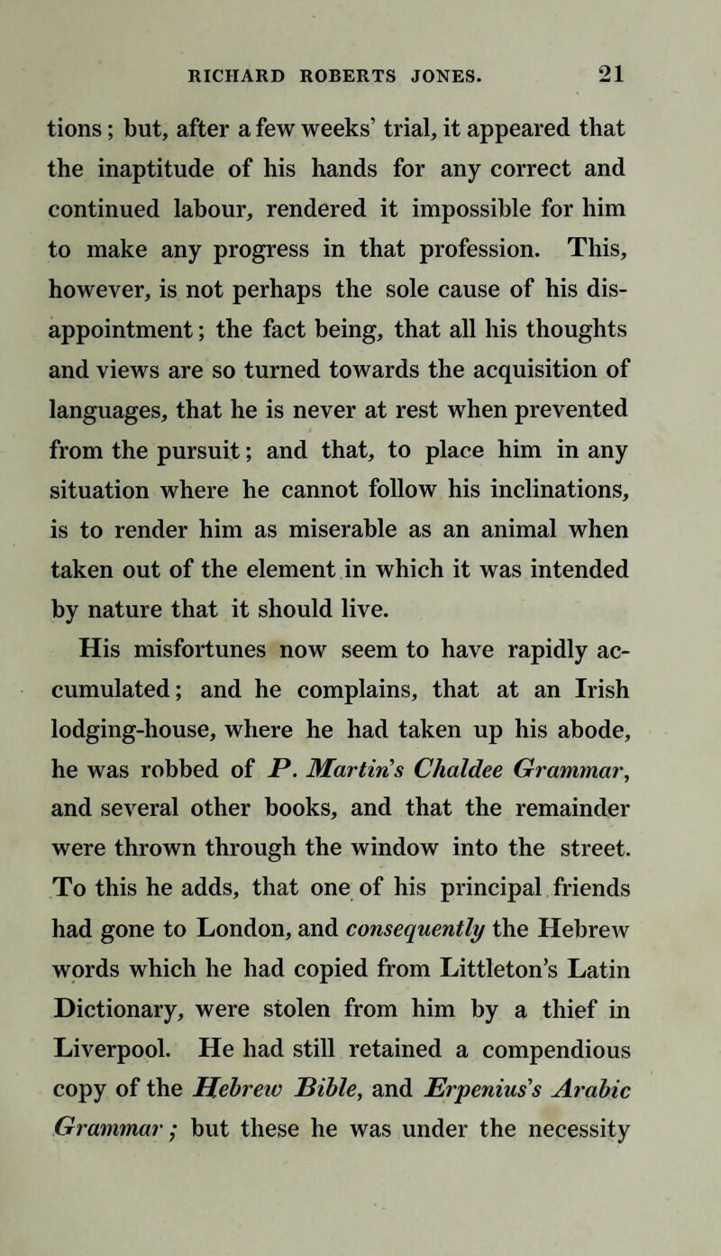 tions; but, after a few weeks’ trial, it appeared that the inaptitude of his hands for any correct and continued labour, rendered it impossible for him to make any progress in that profession. This, however, is not perhaps the sole cause of his dis¬ appointment ; the fact being, that all his thoughts and views are so turned towards the acquisition of languages, that he is never at rest when prevented from the pursuit; and that, to place him in any situation where he cannot follow his inclinations, is to render him as miserable as an animal when taken out of the element in which it was intended by nature that it should live. His misfortunes now seem to have rapidly ac¬ cumulated; and he complains, that at an Irish lodging-house, where he had taken up his abode, he was robbed of P. Martins Chaldee Grammar, and several other books, and that the remainder were thrown through the window into the street. To this he adds, that one of his principal friends had gone to London, and consequently the Hebrew words which he had copied from Littleton’s Latin Dictionary, were stolen from him by a thief in Liverpool. He had still retained a compendious copy of the Hebreic Bible, and Erpenius's Arabic Grammar; but these he was under the necessity