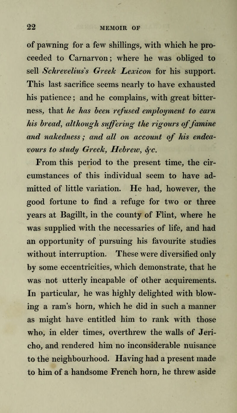 of pawning for a few shillings, with which he pro¬ ceeded to Carnarvon; where he was obliged to sell Schrevelius's Greek Lexicon for his support. This last sacrifice seems nearly to have exhausted his patience; and he complains, with great bitter¬ ness, that he has been refused employment to earn his bread, although suffering the rigours of famine and nakedness; and all on account of his endea¬ vours to study Greek, Hebrew, Sfc. From this period to the present time, the cir¬ cumstances of this individual seem to have ad¬ mitted of little variation. He had, however, the good fortune to find a refuge for two or three years at Bagillt, in the county of Flint, where he was supplied with the necessaries of life, and had an opportunity of pursuing his favourite studies without interruption. These were diversified only by some eccentricities, which demonstrate, that he was not utterly incapable of other acquirements. In particular, he was highly delighted with blow¬ ing a ram’s horn, which he did in such a manner as might have entitled him to rank with those who, in elder times, overthrew the walls of Jeri¬ cho, and rendered him no inconsiderable nuisance to the neighbourhood. Having had a present made to him of a handsome French horn, he threw aside