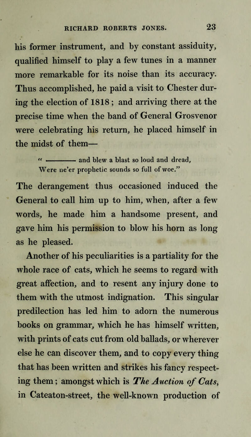 his former instrument, and by constant assiduity, qualified himself to play a few tunes in a manner more remarkable for its noise than its accuracy. Thus accomplished, he paid a visit to Chester dur¬ ing the election of 1818 ; and arriving there at the precise time when the band of General Grosvenor were celebrating his return, he placed himself in the midst of them— “ -and blew a blast so loud and dread. Were ne’er prophetic sounds so full of woe.” The derangement thus occasioned induced the General to call him up to him, when, after a few words, he made him a handsome present, and gave him his permission to blow his horn as long as he pleased. Another of his peculiarities is a partiality for the whole race of cats, which he seems to regard with great affection, and to resent any injury done to them with the utmost indignation. This singular predilection has led him to adorn the numerous books on grammar, which he has himself written, with prints of cats cut from old ballads, or wherever else he can discover them, and to copy every thing that has been written and strikes his fancy respect¬ ing them; amongst which is The Auction of Cats, in Cateaton-street, the well-known production of