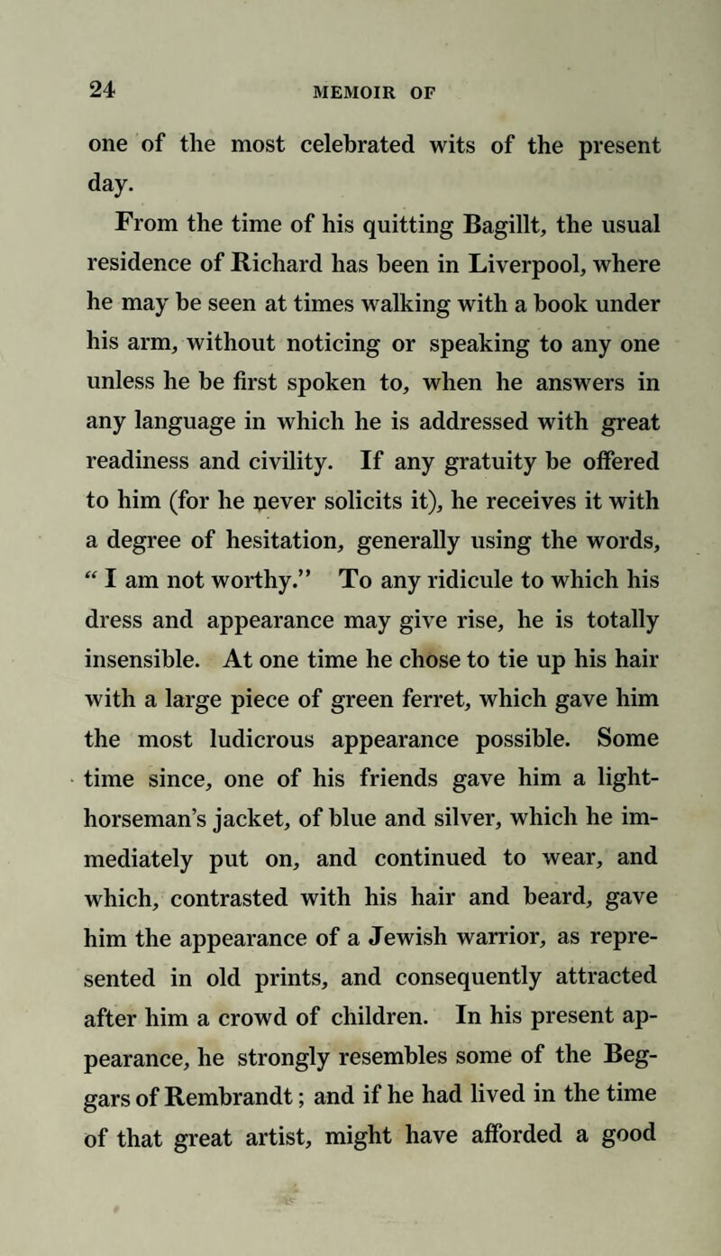 one of the most celebrated wits of the present day. From the time of his quitting Bagillt, the usual residence of Richard has been in Liverpool, where he may be seen at times walking with a book under his arm, without noticing or speaking to any one unless he be first spoken to, when he answers in any language in which he is addressed with great readiness and civility. If any gratuity be offered to him (for he uever solicits it), he receives it with a degree of hesitation, generally using the words, “ I am not worthy.” To any ridicule to which his dress and appearance may give rise, he is totally insensible. At one time he chose to tie up his hair with a large piece of green ferret, which gave him the most ludicrous appearance possible. Some time since, one of his friends gave him a light- horseman’s jacket, of blue and silver, which he im¬ mediately put on, and continued to wear, and which, contrasted with his hair and beard, gave him the appearance of a Jewish warrior, as repre¬ sented in old prints, and consequently attracted after him a crowd of children. In his present ap¬ pearance, he strongly resembles some of the Beg¬ gars of Rembrandt; and if he had lived in the time of that great artist, might have afforded a good