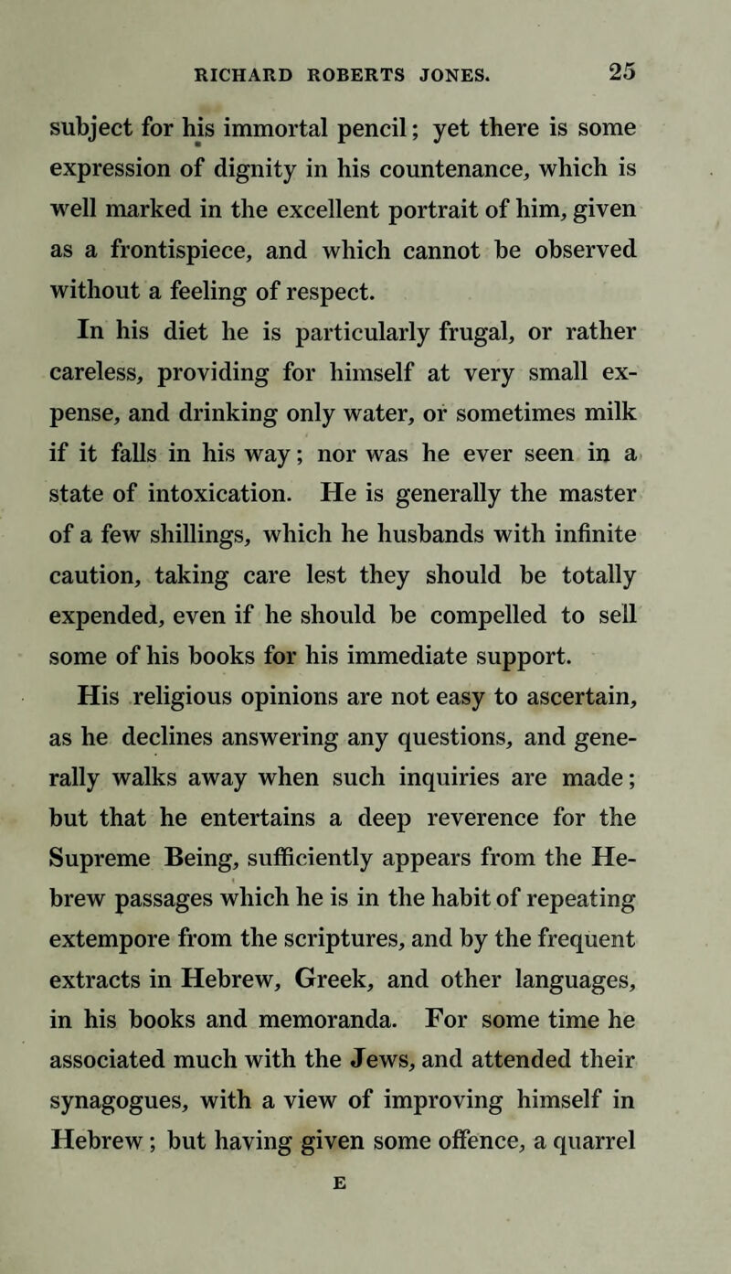 subject for his immortal pencil; yet there is some expression of dignity in his countenance, which is well marked in the excellent portrait of him, given as a frontispiece, and which cannot be observed without a feeling of respect. In his diet he is particularly frugal, or rather careless, providing for himself at very small ex¬ pense, and drinking only water, or sometimes milk if it falls in his way; nor was he ever seen in a state of intoxication. He is generally the master of a few shillings, which he husbands with infinite caution, taking care lest they should be totally expended, even if he should be compelled to sell some of his books for his immediate support. His religious opinions are not easy to ascertain, as he declines answering any questions, and gene¬ rally walks away when such inquiries are made; but that he entertains a deep reverence for the Supreme Being, sufficiently appears from the He- « brew passages which he is in the habit of repeating extempore from the scriptures, and by the frequent extracts in Hebrew, Greek, and other languages, in his books and memoranda. For some time he associated much with the Jews, and attended their synagogues, with a view of improving himself in Hebrew; but having given some offence, a quarrel E