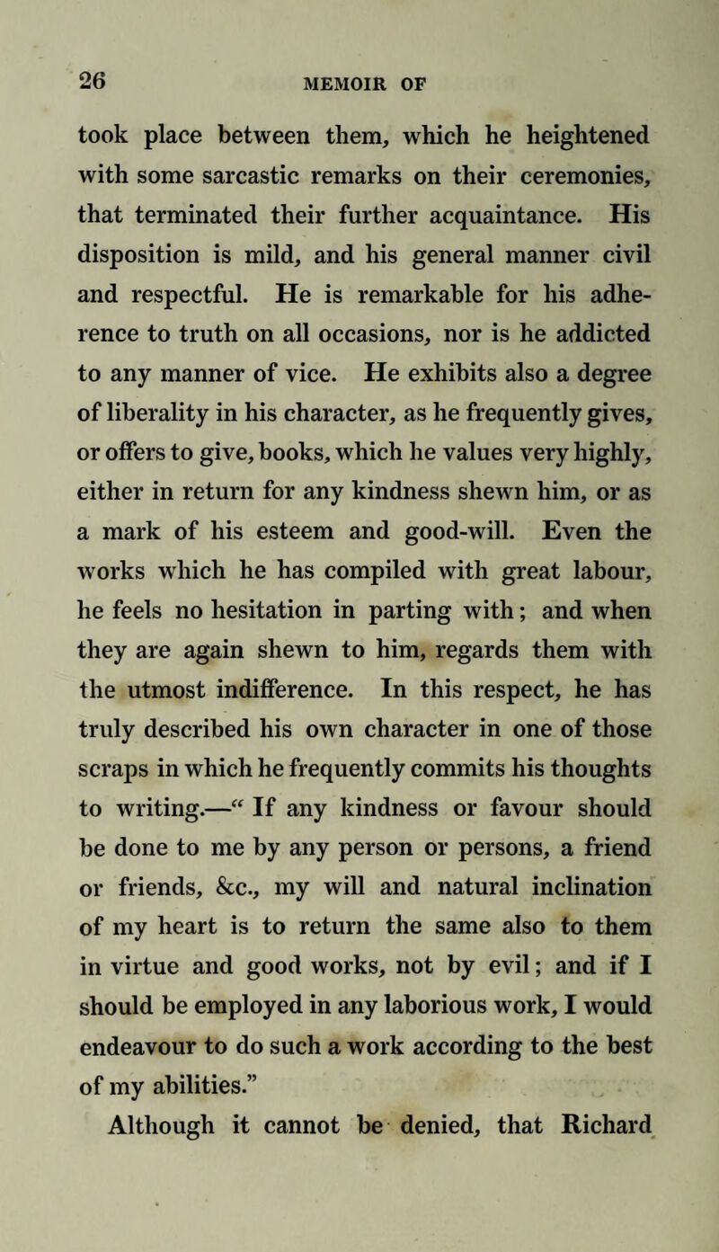 took place between them, which he heightened with some sarcastic remarks on their ceremonies, that terminated their further acquaintance. His disposition is mild, and his general manner civil and respectful. He is remarkable for his adhe¬ rence to truth on all occasions, nor is he addicted to any manner of vice. He exhibits also a degree of liberality in his character, as he frequently gives, or offers to give, books, which he values very highly, either in return for any kindness shewn him, or as a mark of his esteem and good-will. Even the w orks which he has compiled with great labour, he feels no hesitation in parting with; and when they are again shewn to him, regards them with the utmost indifference. In this respect, he has truly described his own character in one of those scraps in which he frequently commits his thoughts to writing.—“ If any kindness or favour should be done to me by any person or persons, a friend or friends, &c., my will and natural inclination of my heart is to return the same also to them in virtue and good works, not by evil; and if I should be employed in any laborious work, I would endeavour to do such a work according to the best of my abilities.” Although it cannot be denied, that Richard