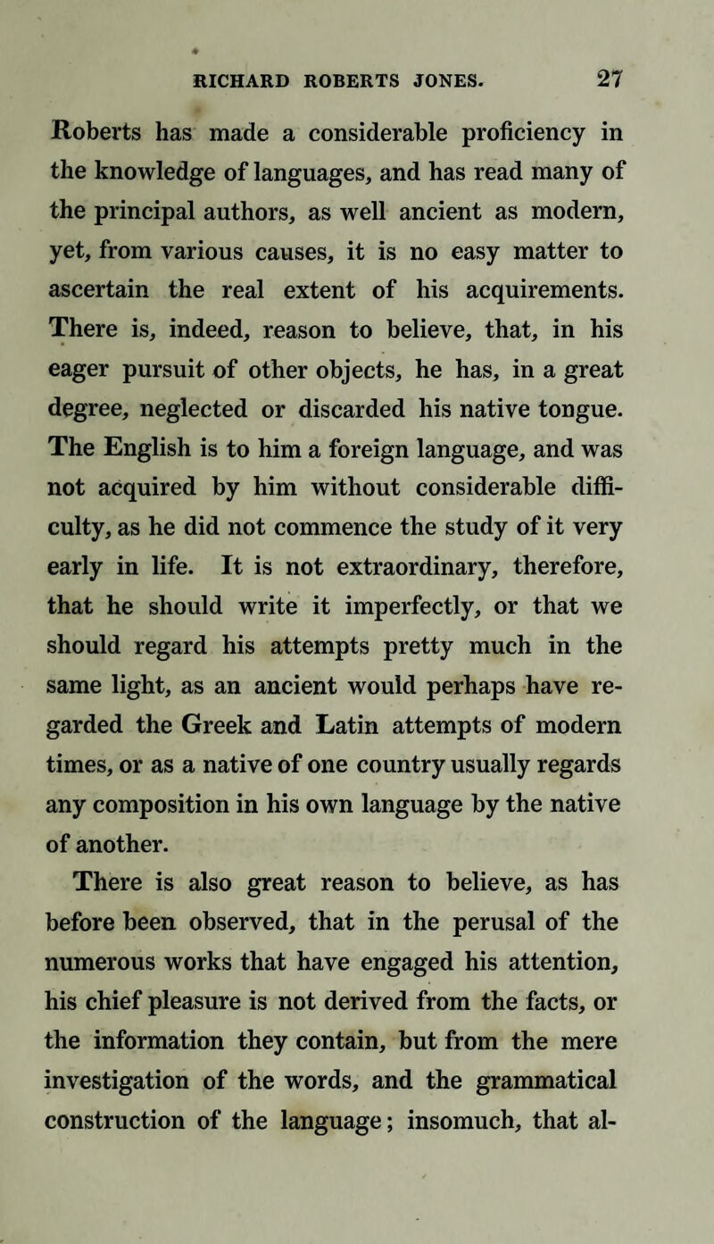 Roberts has made a considerable proficiency in the knowledge of languages, and has read many of the principal authors, as well ancient as modern, yet, from various causes, it is no easy matter to ascertain the real extent of his acquirements. There is, indeed, reason to believe, that, in his eager pursuit of other objects, he has, in a great degree, neglected or discarded his native tongue. The English is to him a foreign language, and was not acquired by him without considerable diffi¬ culty, as he did not commence the study of it very early in life. It is not extraordinary, therefore, that he should write it imperfectly, or that we should regard his attempts pretty much in the same light, as an ancient would perhaps have re¬ garded the Greek and Latin attempts of modern times, or as a native of one country usually regards any composition in his own language by the native of another. There is also great reason to believe, as has before been observed, that in the perusal of the numerous works that have engaged his attention, his chief pleasure is not derived from the facts, or the information they contain, but from the mere investigation of the words, and the grammatical construction of the language; insomuch, that al-