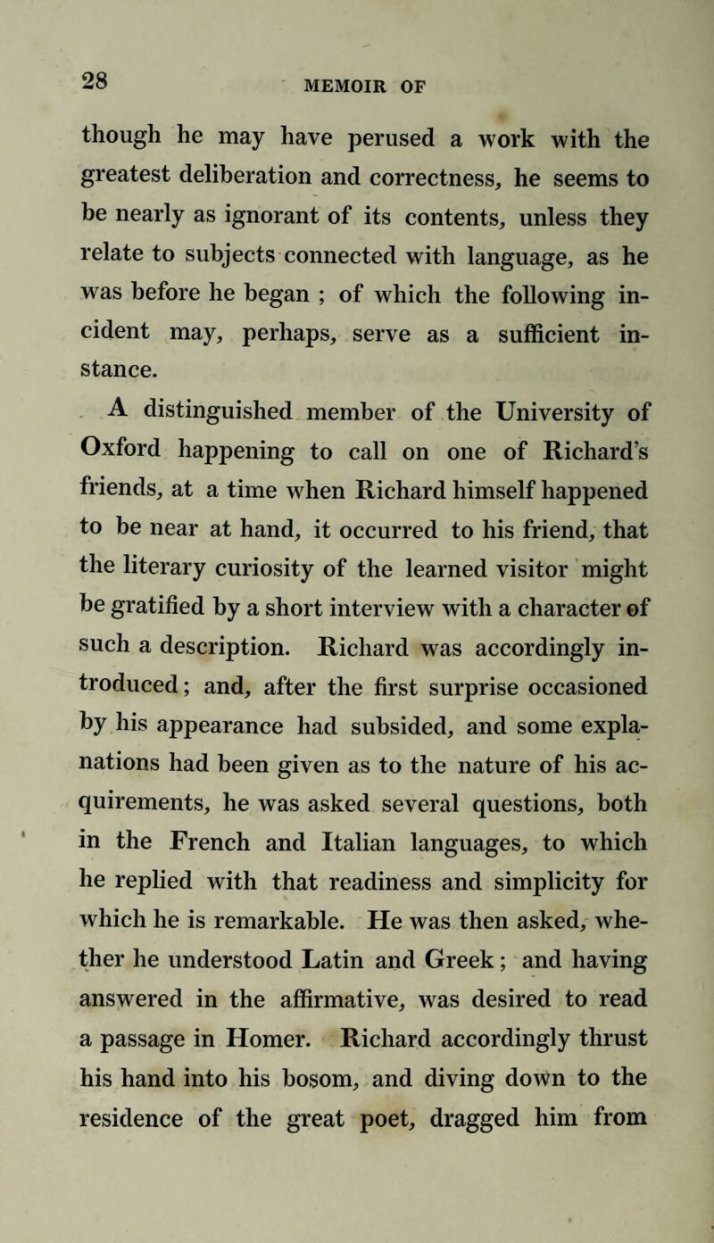 though he may have perused a work with the greatest deliberation and correctness, he seems to be nearly as ignorant of its contents, unless they relate to subjects connected with language, as he was before he began ; of which the following in¬ cident may, perhaps, serve as a sufficient in¬ stance. A distinguished member of the University of Oxford happening to call on one of Richard’s friends, at a time when Richard himself happened to be near at hand, it occurred to his friend, that the literary curiosity of the learned visitor might be gratified by a short interview with a character of such a description. Richard was accordingly in¬ troduced; and, after the first surprise occasioned by his appearance had subsided, and some expla¬ nations had been given as to the nature of his ac¬ quirements, he was asked several questions, both in the French and Italian languages, to which he replied with that readiness and simplicity for which he is remarkable. He was then asked, whe¬ ther he understood Latin and Greek; and having answered in the affirmative, was desired to read a passage in Homer. Richard accordingly thrust his hand into his bosom, and diving down to the residence of the great poet, dragged him from