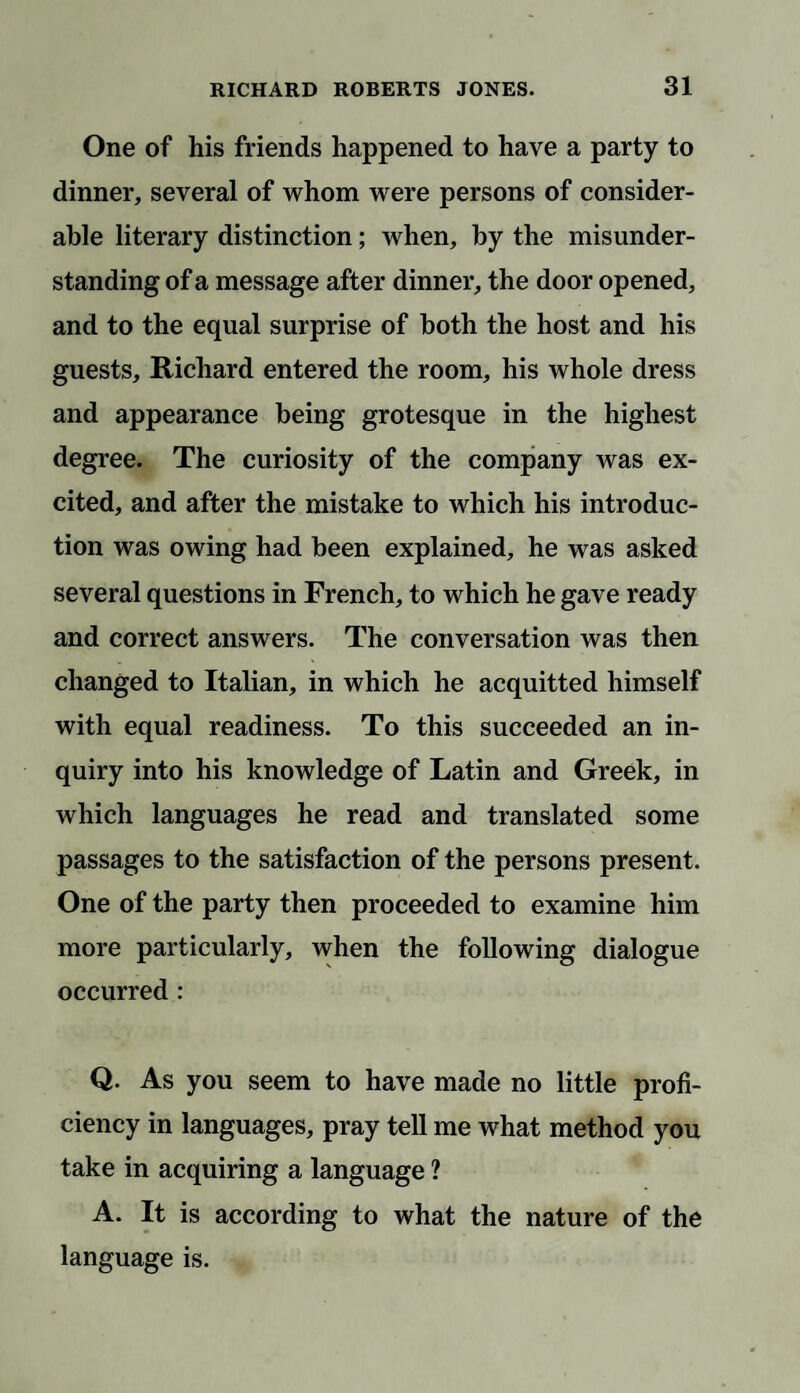 One of his friends happened to have a party to dinner, several of whom were persons of consider¬ able literary distinction; when, by the misunder¬ standing of a message after dinner, the door opened, and to the equal surprise of both the host and his guests, Richard entered the room, his whole dress and appearance being grotesque in the highest degree. The curiosity of the company was ex¬ cited, and after the mistake to which his introduc¬ tion was owing had been explained, he was asked several questions in French, to which he gave ready and correct answers. The conversation was then changed to Italian, in which he acquitted himself with equal readiness. To this succeeded an in¬ quiry into his knowledge of Latin and Greek, in which languages he read and translated some passages to the satisfaction of the persons present. One of the party then proceeded to examine him more particularly, when the following dialogue occurred : Q. As you seem to have made no little profi¬ ciency in languages, pray tell me what method you take in acquiring a language ? A. It is according to what the nature of the language is.