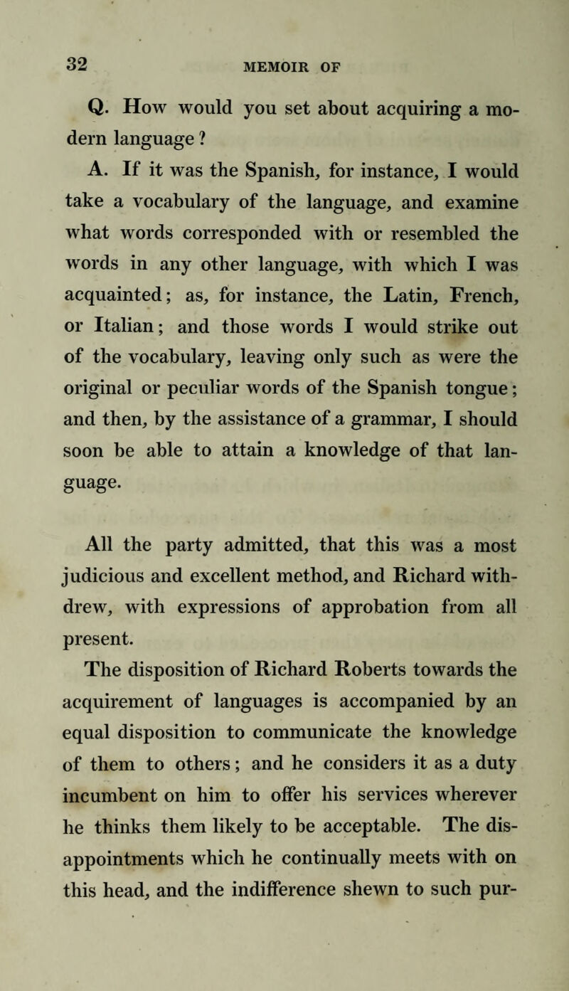 Q. How would you set about acquiring a mo¬ dern language ? A. If it was the Spanish, for instance, I would take a vocabulary of the language, and examine what words corresponded with or resembled the words in any other language, with which I was acquainted; as, for instance, the Latin, French, or Italian; and those words I would strike out of the vocabulary, leaving only such as were the original or peculiar words of the Spanish tongue; and then, by the assistance of a grammar, I should soon be able to attain a knowledge of that lan¬ guage. All the party admitted, that this was a most judicious and excellent method, and Richard with¬ drew, with expressions of approbation from all present. The disposition of Richard Roberts towards the acquirement of languages is accompanied by an equal disposition to communicate the knowledge of them to others; and he considers it as a duty incumbent on him to offer his services wherever he thinks them likely to be acceptable. The dis¬ appointments which he continually meets with on this head, and the indifference shewn to such pur-