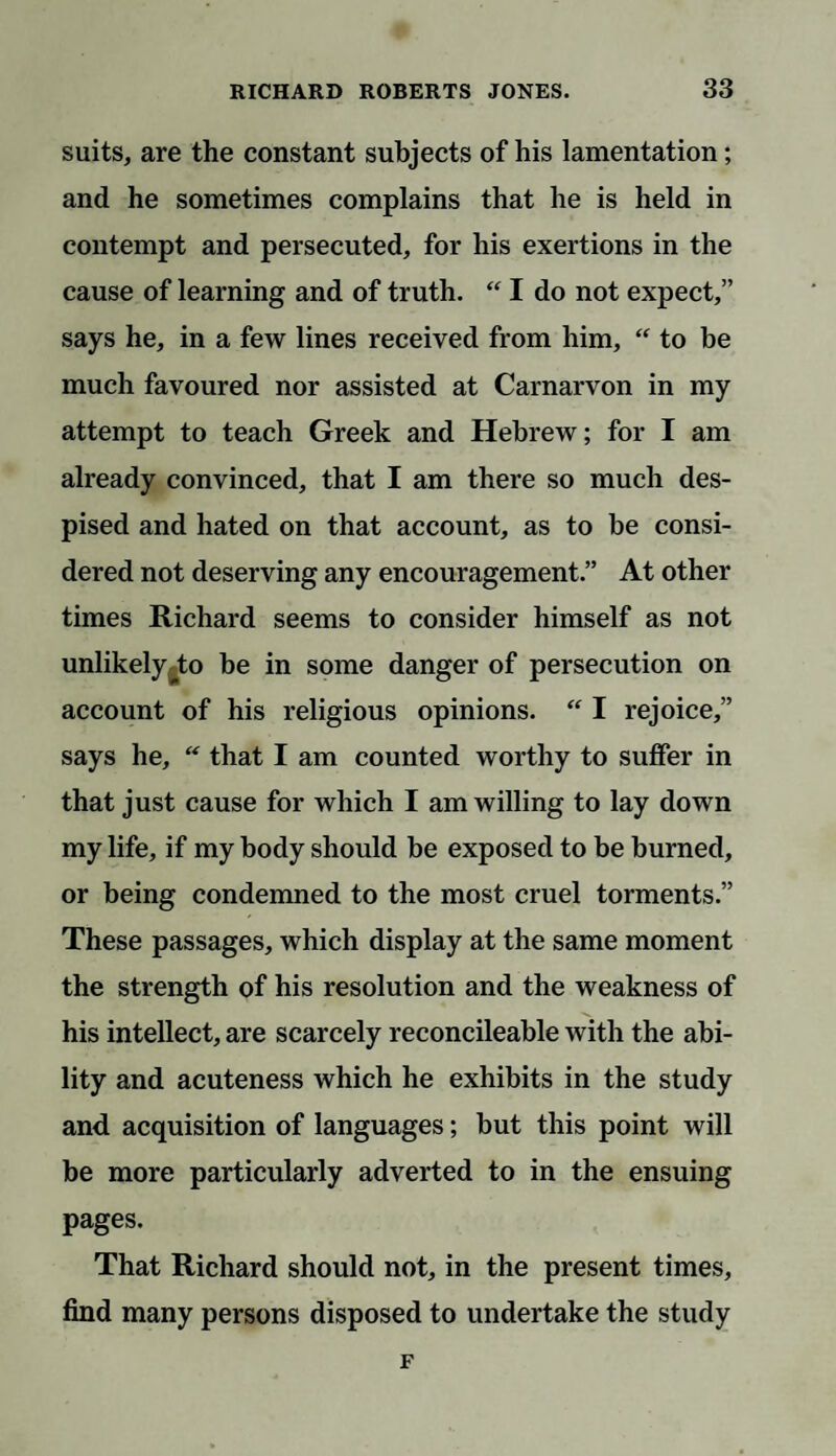 suits, are the constant subjects of his lamentation; and he sometimes complains that he is held in contempt and persecuted, for his exertions in the cause of learning and of truth. “ I do not expect,” says he, in a few lines received from him, “ to be much favoured nor assisted at Carnarvon in my attempt to teach Greek and Hebrew; for I am already convinced, that I am there so much des¬ pised and hated on that account, as to be consi¬ dered not deserving any encouragement.” At other times Richard seems to consider himself as not unlikely to be in some danger of persecution on account of his religious opinions. “ I rejoice,” says he,  that I am counted worthy to suffer in that just cause for which I am willing to lay down my life, if my body should be exposed to be burned, or being condemned to the most cruel torments.” These passages, which display at the same moment the strength of his resolution and the weakness of his intellect, are scarcely reconcileable with the abi¬ lity and acuteness which he exhibits in the study and acquisition of languages; but this point will be more particularly adverted to in the ensuing pages. That Richard should not, in the present times, find many persons disposed to undertake the study F