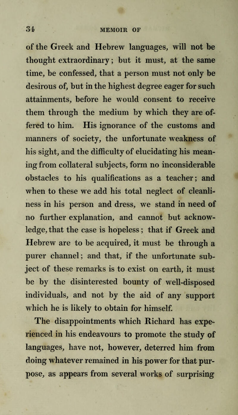 of the Greek and Hebrew languages, will not be thought extraordinary; but it must, at the same time, be confessed, that a person must not only be desirous of, but in the highest degree eager for such attainments, before he would consent to receive them through the medium by which they are of¬ fered to him. His ignorance of the customs and manners of society, the unfortunate weakness of his sight, and the difficulty of elucidating his mean¬ ing from collateral subjects, form no inconsiderable obstacles to his qualifications as a teacher; and when to these we add his total neglect of cleanli¬ ness in his person and dress, we stand in need of no further explanation, and cannot but acknow¬ ledge, that the case is hopeless; that if Greek and Hebrew are to be acquired, it must be through a purer channel; and that, if the unfortunate sub¬ ject of these remarks is to exist on earth, it must be by the disinterested bounty of well-disposed individuals, and not by the aid of any support which he is likely to obtain for himself. The disappointments which Richard has expe¬ rienced in his endeavours to promote the study of languages, have not, however, deterred him from doing whatever remained in his power for that pur¬ pose, as appears from several works of surprising