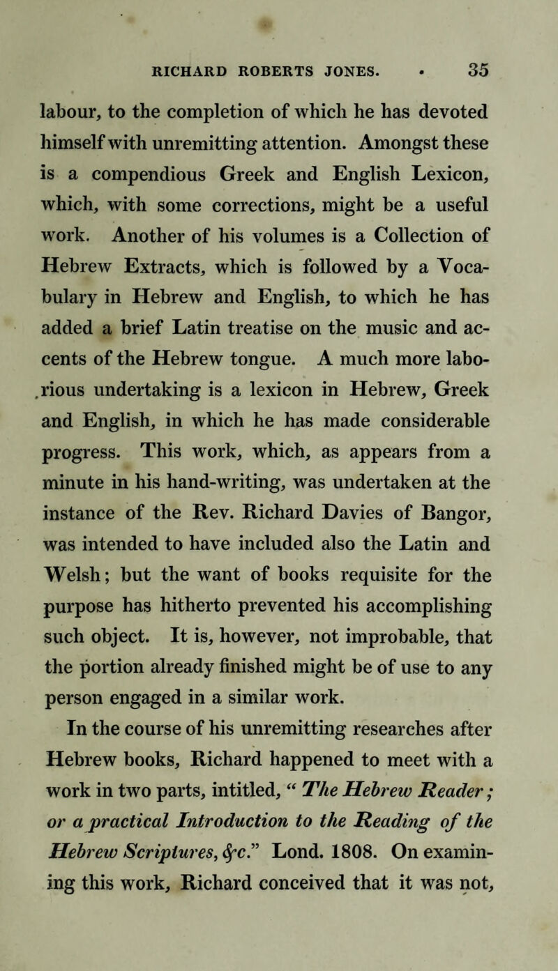 labour, to the completion of which he has devoted himself with unremitting attention. Amongst these is a compendious Greek and English Lexicon, which, with some corrections, might be a useful work. Another of his volumes is a Collection of Hebrew Extracts, which is followed by a Voca¬ bulary in Hebrew and English, to which he has added a brief Latin treatise on the music and ac¬ cents of the Hebrew tongue. A much more labo- .rious undertaking is a lexicon in Hebrew, Greek and English, in which he has made considerable progress. This work, which, as appears from a minute in his hand-writing, was undertaken at the instance of the Rev. Richard Davies of Bangor, was intended to have included also the Latin and Welsh; but the want of books requisite for the purpose has hitherto prevented his accomplishing such object. It is, however, not improbable, that the portion already finished might be of use to any person engaged in a similar work. In the course of his unremitting researches after Hebrew books, Richard happened to meet with a work in two parts, intitled, “ The Hebrew Reader; or a practical Introduction to the Reading of the Hebrew Scriptures, SfC.” Lond. 1808. On examin¬ ing this work, Richard conceived that it was not.