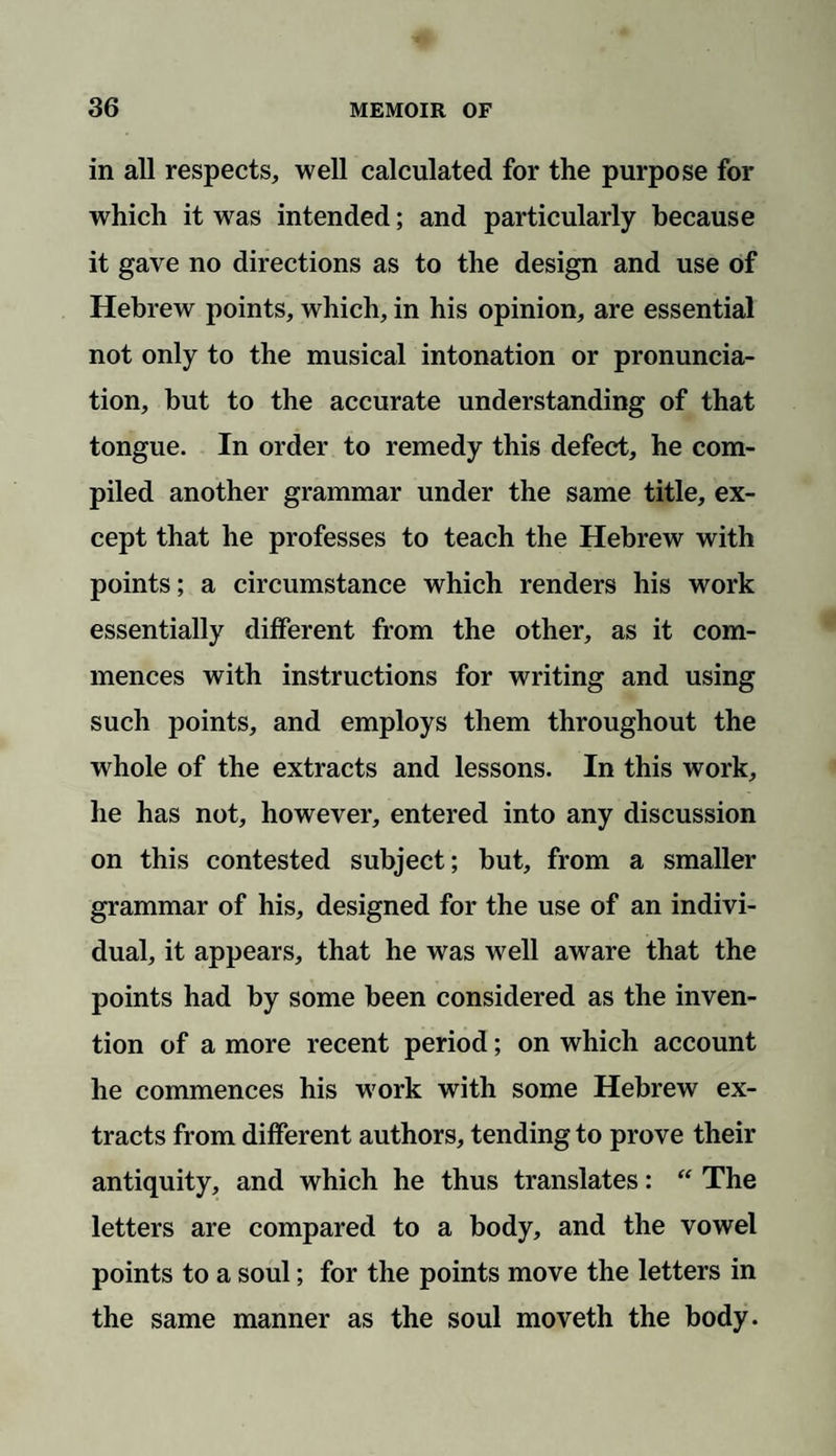 in all respects, well calculated for the purpose for which it was intended; and particularly because it gave no directions as to the design and use of Hebrew points, which, in his opinion, are essential not only to the musical intonation or pronuncia¬ tion, but to the accurate understanding of that tongue. In order to remedy this defect, he com¬ piled another grammar under the same title, ex¬ cept that he professes to teach the Hebrew with points; a circumstance which renders his work essentially different from the other, as it com¬ mences with instructions for writing and using such points, and employs them throughout the whole of the extracts and lessons. In this work, he has not, however, entered into any discussion on this contested subject; but, from a smaller grammar of his, designed for the use of an indivi¬ dual, it appears, that he was well aware that the points had by some been considered as the inven¬ tion of a more recent period; on which account he commences his work with some Hebrew ex¬ tracts from different authors, tending to prove their antiquity, and which he thus translates: “ The letters are compared to a body, and the vowel points to a soul; for the points move the letters in the same manner as the soul moveth the body.