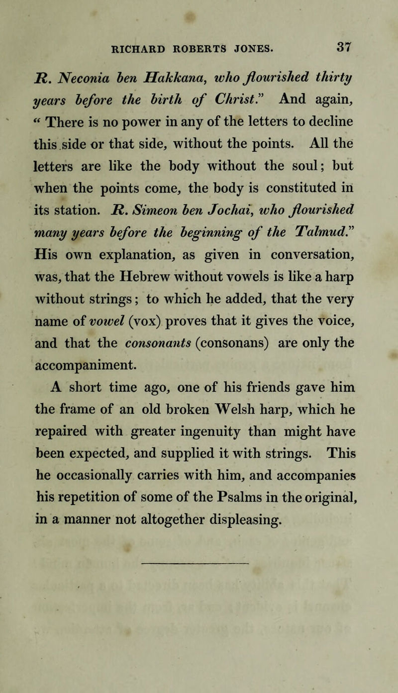 jR. Neconia ben Hakkana, who flourished thirty years before the birth of Christ.” And again, “ There is no power in any of the letters to decline this side or that side, without the points. All the letters are like the body without the soul; but when the points come, the body is constituted in its station. R. Simeon ben Jochai, who flourished many years before the beginning of the Talmud.” His own explanation, as given in conversation, was, that the Hebrew without vowels is like a harp without strings; to which he added, that the very name of vowel (vox) proves that it gives the voice, and that the consonants (consonans) are only the accompaniment. A short time ago, one of his friends gave him the frame of an old broken Welsh harp, which he repaired with greater ingenuity than might have been expected, and supplied it with strings. This he occasionally carries with him, and accompanies his repetition of some of the Psalms in the original, in a manner not altogether displeasing.