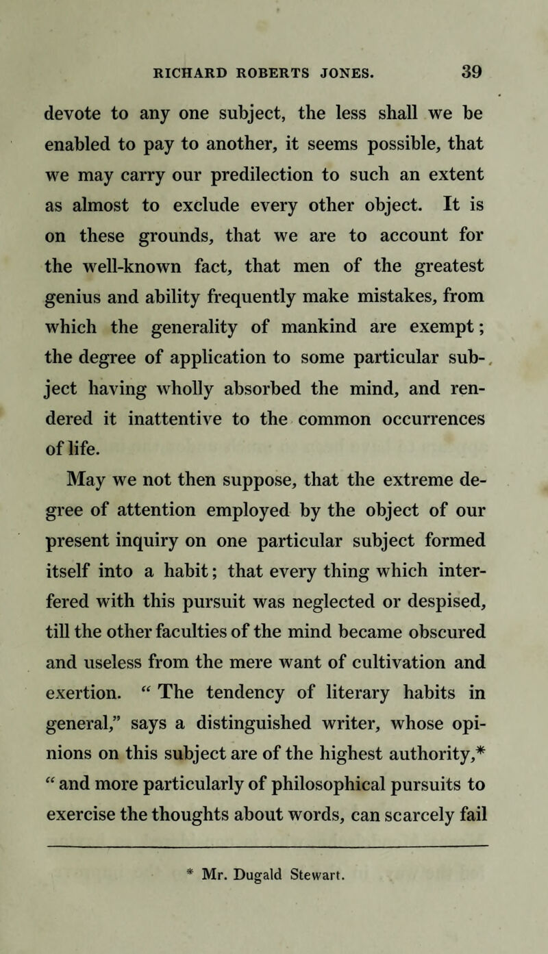 devote to any one subject, the less shall we be enabled to pay to another, it seems possible, that we may carry our predilection to such an extent as almost to exclude every other object. It is on these grounds, that we are to account for the well-known fact, that men of the greatest genius and ability frequently make mistakes, from which the generality of mankind are exempt; the degree of application to some particular sub¬ ject having wholly absorbed the mind, and ren¬ dered it inattentive to the common occurrences of life. May we not then suppose, that the extreme de¬ gree of attention employed by the object of our present inquiry on one particular subject formed itself into a habit; that every thing which inter¬ fered with this pursuit was neglected or despised, till the other faculties of the mind became obscured and useless from the mere want of cultivation and exertion. “ The tendency of literary habits in general,” says a distinguished writer, whose opi¬ nions on this subject are of the highest authority,* “ and more particularly of philosophical pursuits to exercise the thoughts about words, can scarcely fail * Mr. Dugald Stewart.