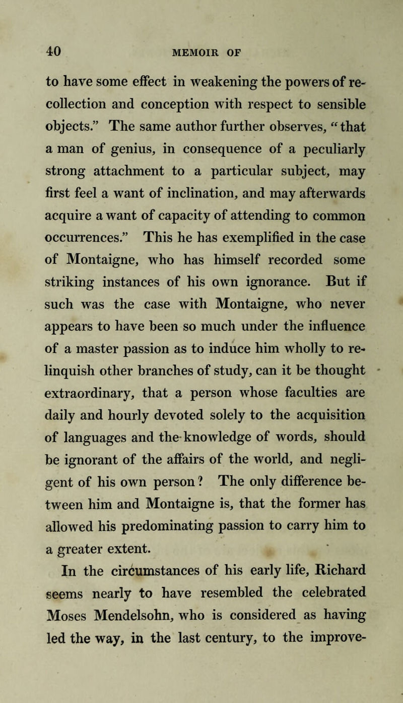 to have some effect in weakening the powers of re¬ collection and conception with respect to sensible objects.” The same author further observes, “that a man of genius, in consequence of a peculiarly strong attachment to a particular subject, may first feel a want of inclination, and may afterwards acquire a want of capacity of attending to common occurrences.” This he has exemplified in the case of Montaigne, who has himself recorded some striking instances of his own ignorance. But if such was the case with Montaigne, who never appears to have been so much under the influence of a master passion as to induce him wholly to re¬ linquish other branches of study, can it be thought extraordinary, that a person whose faculties are daily and hourly devoted solely to the acquisition of languages and the knowledge of words, should be ignorant of the affairs of the world, and negli¬ gent of his own person ? The only difference be¬ tween him and Montaigne is, that the former has allowed his predominating passion to carry him to a greater extent. In the circumstances of his early life, Richard seems nearly to have resembled the celebrated Moses Mendelsohn, who is considered as having led the way, in the last century, to the improve-