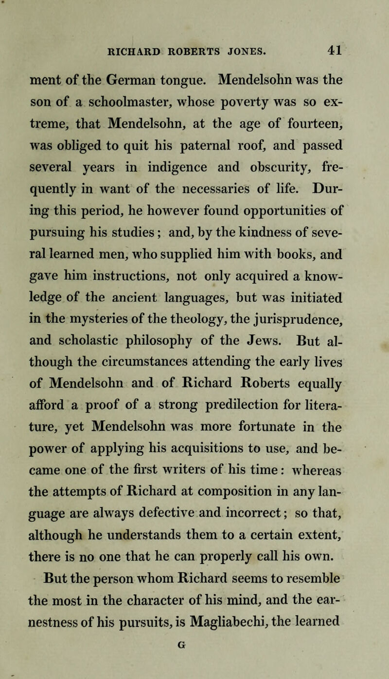 ment of the German tongue. Mendelsohn was the son of a schoolmaster, whose poverty was so ex¬ treme, that Mendelsohn, at the age of fourteen, was obliged to quit his paternal roof, and passed several years in indigence and obscurity, fre¬ quently in want of the necessaries of life. Dur¬ ing this period, he however found opportunities of pursuing his studies; and, by the kindness of seve¬ ral learned men, who supplied him with books, and gave him instructions, not only acquired a know¬ ledge of the ancient languages, but was initiated in the mysteries of the theology, the jurisprudence, and scholastic philosophy of the Jews. But al¬ though the circumstances attending the early lives of Mendelsohn and of Richard Roberts equally afford a proof of a strong predilection for litera¬ ture, yet Mendelsohn was more fortunate in the power of applying his acquisitions to use, and be¬ came one of the first writers of his time: whereas the attempts of Richard at composition in any lan¬ guage are always defective and incorrect; so that, although he understands them to a certain extent, there is no one that he can properly call his own. But the person whom Richard seems to resemble the most in the character of his mind, and the ear¬ nestness of his pursuits, is Magliabechi, the learned G