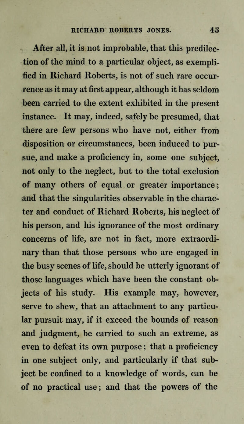 After all, it is not improbable, that this predilec¬ tion of the mind to a particular object, as exempli¬ fied in Richard Roberts, is not of such rare occur¬ rence as it may at first appear, although it has seldom been carried to the extent exhibited in the present instance. It may, indeed, safely be presumed, that there are few persons who have not, either from disposition or circumstances, been induced to pur¬ sue, and make a proficiency in, some one subject, not only to the neglect, but to the total exclusion of many others of equal or greater importance; and that the singularities observable in the charac¬ ter and conduct of Richard Roberts, his neglect of his person, and his ignorance of the most ordinary concerns of life, are not in fact, more extraordi¬ nary than that those persons who are engaged in the busy scenes of life, should be utterly ignorant of those languages which have been the constant ob¬ jects of his study. His example may, however, serve to shew, that an attachment to any particu¬ lar pursuit may, if it exceed the bounds of reason and judgment, be carried to such an extreme, as even to defeat its own purpose; that a proficiency in one subject only, and particularly if that sub¬ ject be confined to a knowledge of words, can be of no practical use; and that the powers of the