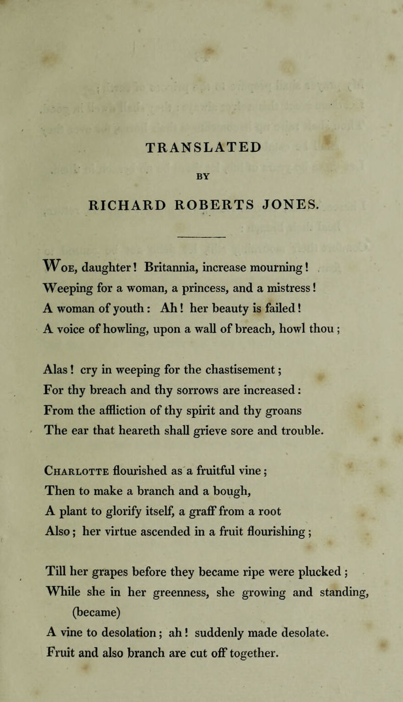TRANSLATED BY RICHARD ROBERTS JONES. Woe, daughter! Britannia, increase mourning! Weeping for a woman, a princess, and a mistress! A woman of youth : Ah! her beauty is failed! A voice of howling, upon a wall of breach, howl thou ; Alas ! cry in weeping for the chastisement; For thy breach and thy sorrows are increased: From the affliction of thy spirit and thy groans The ear that heareth shall grieve sore and trouble. Charlotte flourished as a fruitful vine; Then to make a branch and a bough, A plant to glorify itself, a graff from a root Also; her virtue ascended in a fruit flourishing ; Till her grapes before they became ripe were plucked ; While she in her greenness, she growing and standin (became) A vine to desolation; ah ! suddenly made desolate. Fruit and also branch are cut off together.