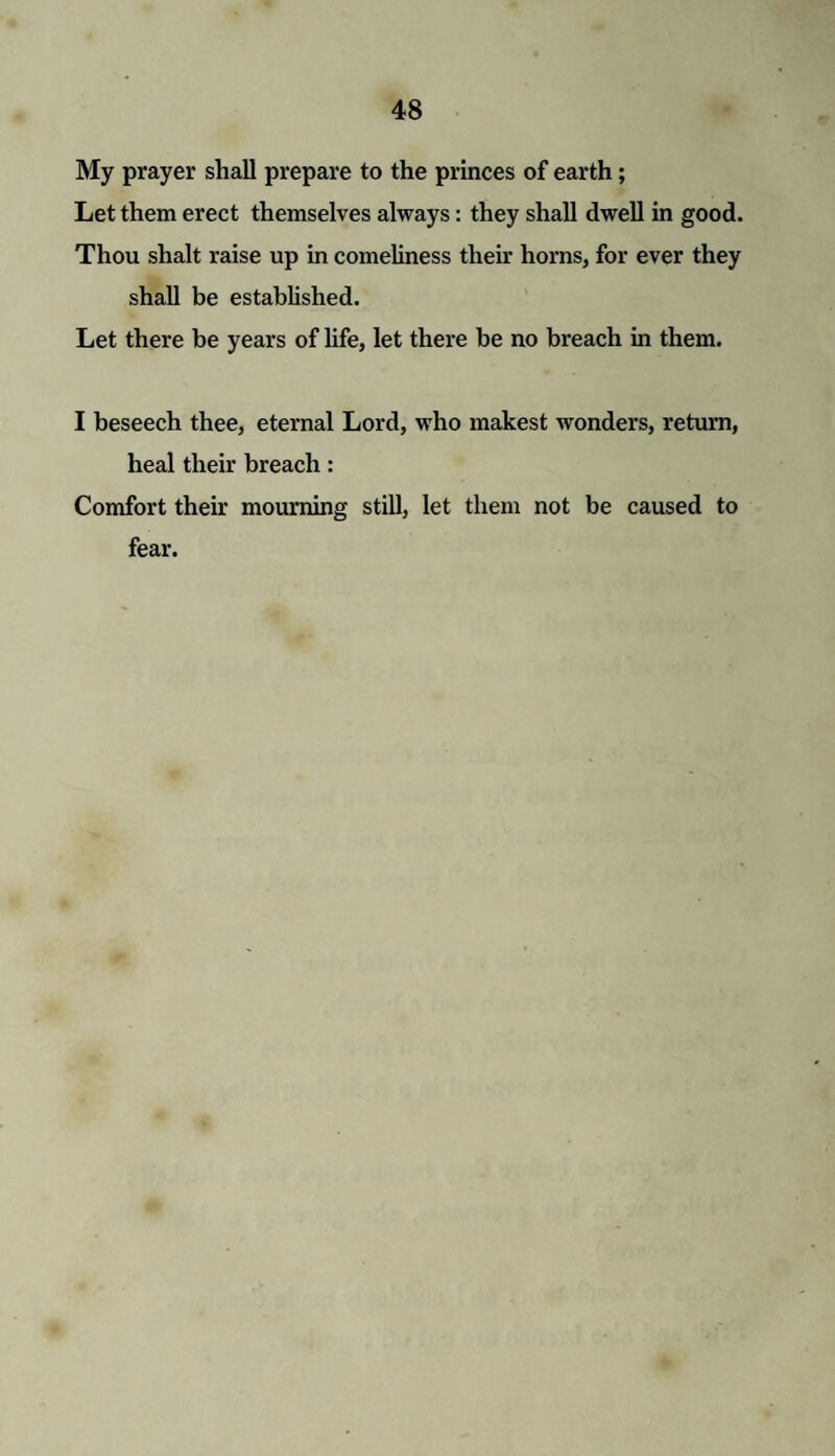 My prayer shall prepare to the princes of earth; Let them erect themselves always: they shall dwell in good. Thou slialt raise up in comeliness their horns, for ever they shall be established. Let there be years of life, let there be no breach in them. I beseech thee, eternal Lord, who makest wonders, return, heal their breach: Comfort their mourning still, let them not be caused to fear.
