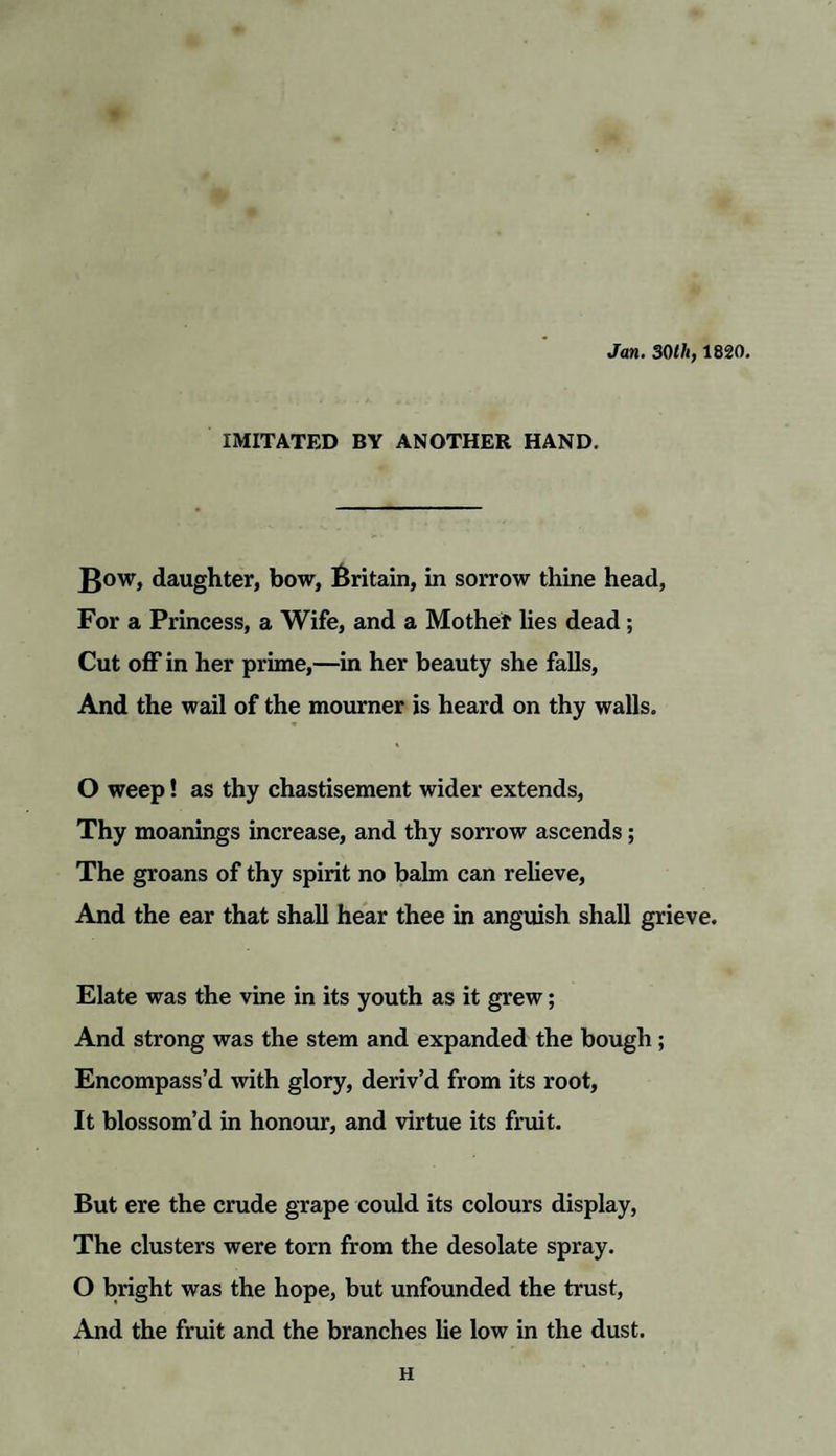 Jan. 30lh, 1820. IMITATED BY ANOTHER HAND. daughter, bow, Britain, in sorrow thine head, For a Princess, a Wife, and a Mother lies dead ; Cut off in her prime,—in her beauty she falls, And the wail of the mourner is heard on thy walls. O weep! as thy chastisement wider extends, Thy moanings increase, and thy sorrow ascends; The groans of thy spirit no balm can relieve, And the ear that shall hear thee in anguish shall grieve. Elate was the vine in its youth as it grew; And strong was the stem and expanded the bough ; Encompass’d with glory, deriv’d from its root, It blossom’d in honour, and virtue its fruit. But ere the crude grape could its colours display, The clusters were torn from the desolate spray. O bright was the hope, but unfounded the trust, And the fruit and the branches lie low in the dust. H
