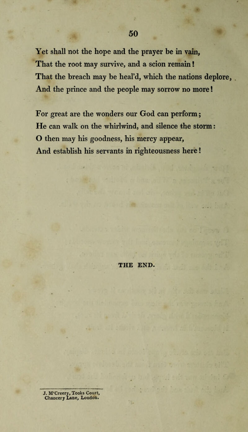 Yet shall not the hope and the prayer be in vain, That the root may survive, and a scion remain! That the breach may be heal’d, which the nations deplore, . And the prince and the people may sorrow no more! For great are the wonders our God can perform; He can walk on the whirlwind, and silence the storm: O then may his goodness, his mercy appear. And establish his servants in righteousness here! THE END. J. M'Creery, Tooks Court, Chancery Lane, London.