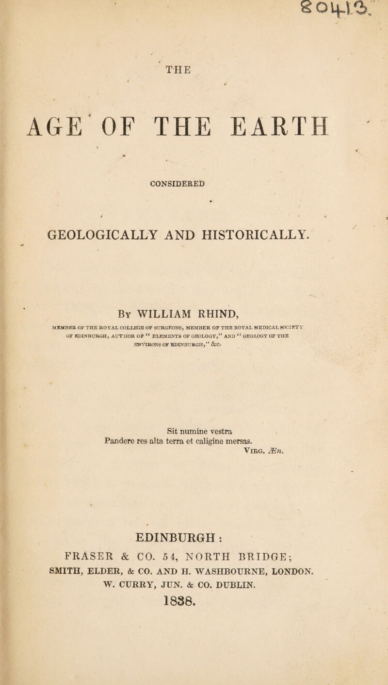 THE AGE OF THE EARTH CONSIDERED GEOLOGICALLY AND HISTORICALLY. By WILLIAM RHIND, MEMBER OF THE ROYAL COLLEGE OF SURGEONS, MEMBER OF THE ROYAL MEDICAL SOCIETY OF EDINBURGH, AUTHOR OF “ ELEMENTS OF GEOLOGY,” AND “GEOLOGY OF THE ENVIRONS OF EDINBURGH,” &C. Sit numine vestra Pandere res alta terra et caligine mersas. Virg. 2En. EDINBURGH: FRASER & CO. 54, NORTH BRIDGE; SMITH, ELDER, & CO. AND H. WASHBOURNE, LONDON. W. CURRY, JUN. & CO. DUBLIN. 1838.