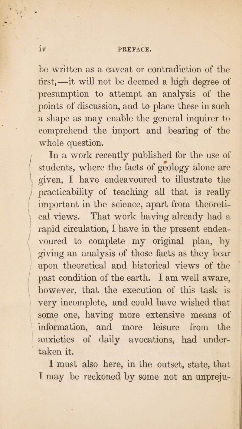 be written as a caveat or contradiction of the first,—it will not be deemed a high degree of presumption to attempt an analysis of the points of discussion, and to place these in such a shape as may enable the general inquirer to comprehend the import and bearing of the whole question. In a work recently published for the use of | students, where the facts of geology alone are l given, I have endeavoured to illustrate the j practicability of teaching all that is really important in the science, apart from theoreti¬ cs cal views. That work having already had a rapid circulation, I have in the present endea- ( voured to complete my original plan, by giving an analysis of those facts as they bear upon theoretical and historical views of the past condition of the earth. I am well aware, however, that the execution of this task is very incomplete, and could have wished that some one, having more extensive means of information, and more leisure from the anxieties of daily avocations, had under¬ taken it. X must also here, in the outset, state, that f may be reckoned by some not an unpreju-