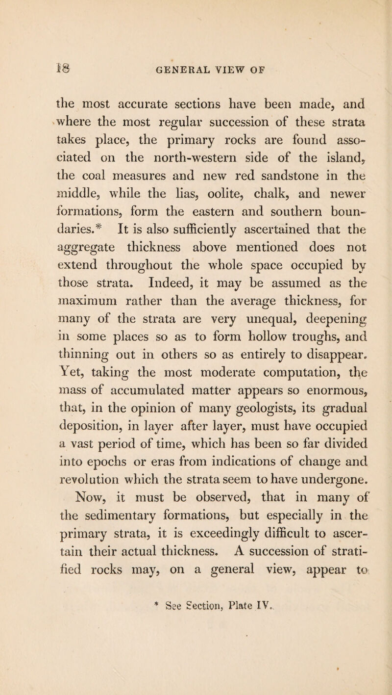 the most accurate sections have been made, and where the most regular succession of these strata takes place, the primary rocks are found asso¬ ciated on the north-western side of the island, the coal measures and new red sandstone in the middle, while the lias, oolite, chalk, and newer formations, form the eastern and southern boun¬ daries.* It is also sufficiently ascertained that the aggregate thickness above mentioned does not extend throughout the whole space occupied by those strata. Indeed, it may be assumed as the maximum rather than the average thickness, for many of the strata are very unequal, deepening in some places so as to form hollow troughs, and thinning out in others so as entirely to disappear. Yet, taking the most moderate computation, the mass of accumulated matter appears so enormous, that, in the opinion of many geologists, its gradual deposition, in layer after layer, must have occupied a vast period of time, which has been so far divided into epochs or eras from indications of change and revolution which the strata seem to have undergone. Now, it must be observed, that in many of the sedimentary formations, but especially in the primary strata, it is exceedingly difficult to ascer¬ tain their actual thickness. A succession of strati¬ fied rocks may, on a general view, appear to * See Section, Plate IV,