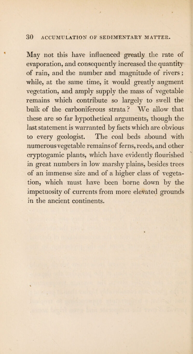 May not this have influenced greatly the rate of evaporation, and consequently increased the quantity of rain, and the number and magnitude of rivers; while, at the same time, it would greatly augment vegetation, and amply supply the mass of vegetable remains which contribute so largely to swell the bulk of the carboniferous strata? We allow that these are so far hypothetical arguments, though the last statement is warranted by facts which are obvious to every geologist. The coal beds abound with numerous vegetable remains of ferns, reeds, and other cryptogamic plants, which have evidently flourished in great numbers in low marshy plains, besides trees of an immense size and of a higher class of vegeta¬ tion, which must have been borne dowm by the impetuosity of currents from more elevated grounds in the ancient continents.