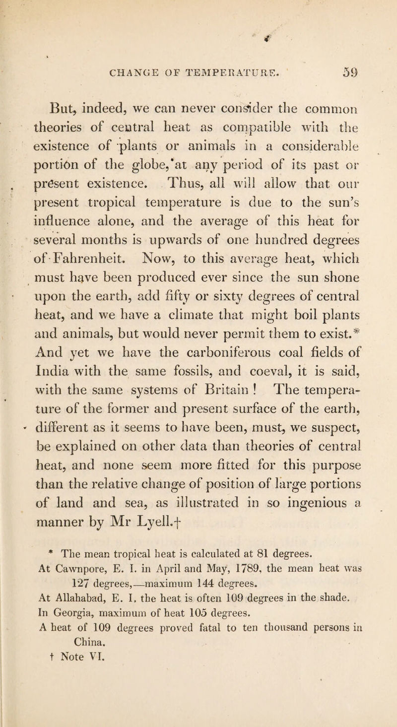 4 i But, indeed, we can never consider the common theories of central heat as compatible with the existence of plants or animals in a considerable portion of the globe,*at any period of its past or present existence. Thus, all will allow that our present tropical temperature is due to the sun’s influence alone, and the average of this heat for several months is upwards of one hundred degrees of Fahrenheit. Now, to this average heat, which must have been produced ever since the sun shone upon the earth, add fifty or sixty degrees of central heat, and we have a climate that might boil plants and animals, but would never permit them to exist.* And yet we have the carboniferous coal fields of India with the same fossils, and coeval, it is said, with the same systems of Britain ! The tempera¬ ture of the former and present surface of the earth, * different as it seems to have been, must, we suspect, be explained on other data than theories of central heat, and none seem more fitted for this purpose than the relative change of position of large portions of land and sea, as illustrated in so ingenious a manner by Mr Lyell.f * The mean tropical heat is calculated at 81 degrees. At Cawnpore, E. I. in April and May, 1789, the mean heat was T27 degrees,—maximum 144 degrees. At Allahabad, E. I. the heat is often 109 degrees in the shade. In Georgia, maximum of heat 105 degrees. A heat of 109 degrees proved fatal to ten thousand persons in China. t Note VI.