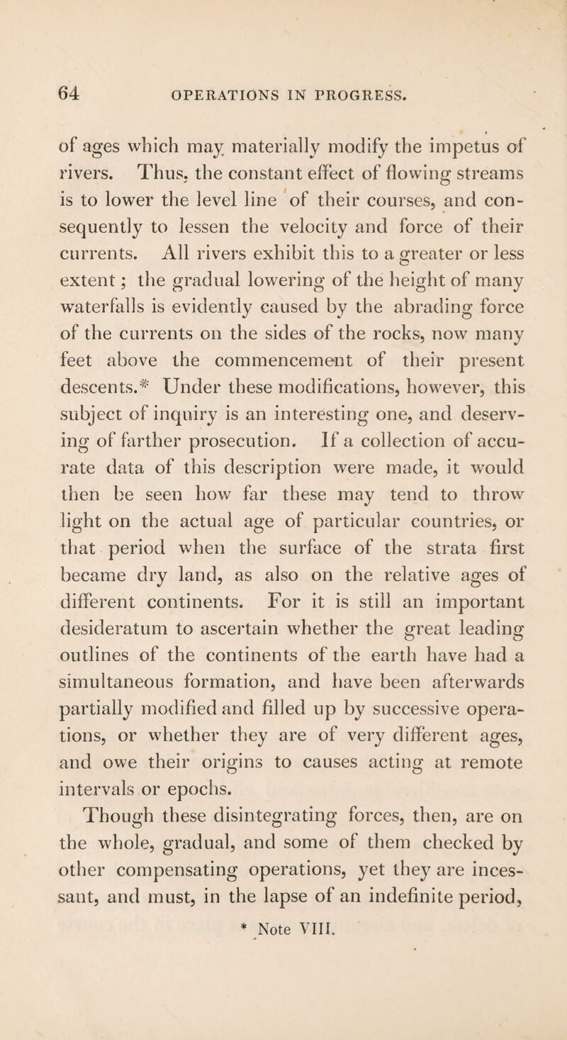 of ages which may materially modify the impetus of rivers. Thus, the constant effect of flowing; streams is to lower the level line of their courses, and con¬ sequently to lessen the velocity and force of their currents. All rivers exhibit this to a greater or less extent; the gradual lowering of the height of many waterfalls is evidently caused by the abrading force of the currents on the sides of the rocks, now many feet above the commencement of their present descents.* Under these modifications, however, this subject of inquiry is an interesting one, and deserv¬ ing of farther prosecution. If a collection of accu¬ rate data of this description were made, it would then be seen how far these may tend to throw light on the actual age of particular countries, or that period when the surface of the strata first became dry land, as also on the relative ages of different continents. For it is still an important desideratum to ascertain whether the great leading outlines of the continents of the earth have had a simultaneous formation, and have been afterwards partially modified and filled up by successive opera¬ tions, or whether they are of very different ages, and owe their origins to causes acting at remote intervals or epochs. Though these disintegrating forces, then, are on the whole, gradual, and some of them checked by other compensating operations, yet they are inces¬ sant, and must, in the lapse of an indefinite period,