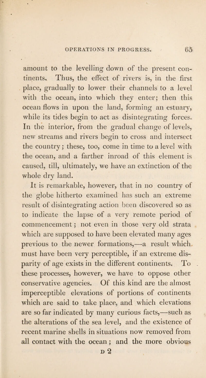 amount to the levelling down of the present con¬ tinents. Thus, the effect of rivers is, in the first place, gradually to lower their channels to a level with the ocean, into which they enter; then this ocean flows in upon the land, forming an estuary, while its tides begin to act as disintegrating forces. In the interior, from the gradual change of levels, new streams and rivers begin to cross and intersect the country; these, too, come in time to a level with the ocean, and a farther inroad of this element is caused, till, ultimately, we have an extinction of the whole dry land. It is remarkable, however, that in no country of the globe hitherto examined has such an extreme result of disintegrating action been discovered so as to indicate the lapse of a very remote period of commencement; not even in those very old strata which are supposed to have been elevated many ages previous to the newer formations,—a result which, must have been very perceptible, if an extreme dis¬ parity of age exists in the different continents. To these processes, however, we have to oppose other conservative agencies. Of this kind are the almost imperceptible elevations of portions of continents which are said to take place, and which elevations are so far indicated by many curious facts,—such as the alterations of the sea level, and the existence of recent marine shells in situations now removed from all contact with the ocean; and the more obvious d 2