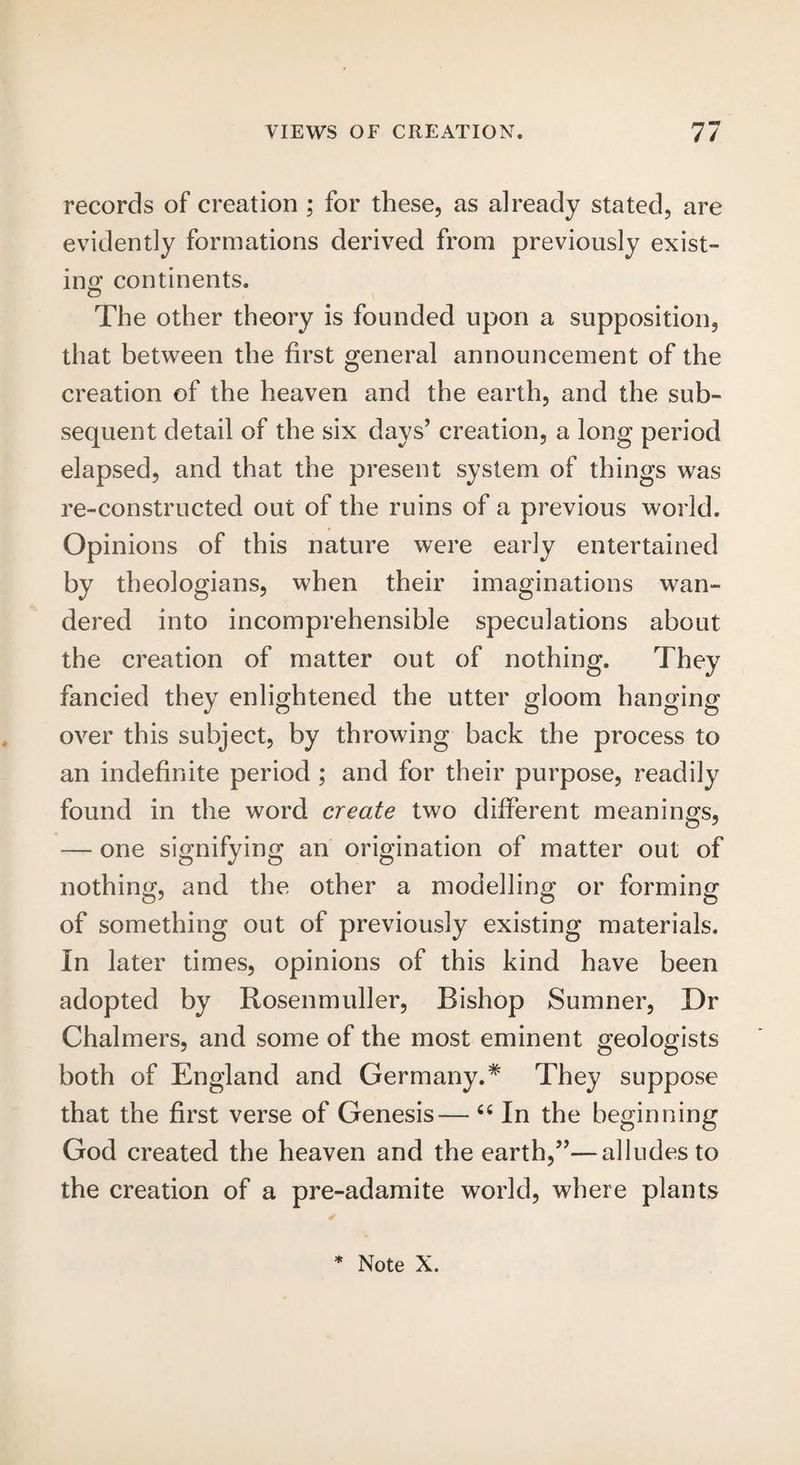 records of creation ; for these, as already stated, are evidently formations derived from previously exist¬ ing continents. The other theory is founded upon a supposition, that between the first general announcement of the creation of the heaven and the earth, and the sub¬ sequent detail of the six days’ creation, a long period elapsed, and that the present system of things was re-constructed out of the ruins of a previous world. Opinions of this nature were early entertained by theologians, when their imaginations wan¬ dered into incomprehensible speculations about the creation of matter out of nothing. They fancied they enlightened the utter gloom hanging over this subject, by throwing back the process to an indefinite period ; and for their purpose, readily found in the word create two different meanings, — one signifying an origination of matter out of nothing, and the other a modelling or forming of something out of previously existing materials. In later times, opinions of this kind have been adopted by Rosenmuller, Bishop Sumner, Dr Chalmers, and some of the most eminent geologists both of England and Germany.* They suppose that the first verse of Genesis— 44 In the beginning God created the heaven and the earth,”—alludes to the creation of a pre-adamite world, where plants * Note X.