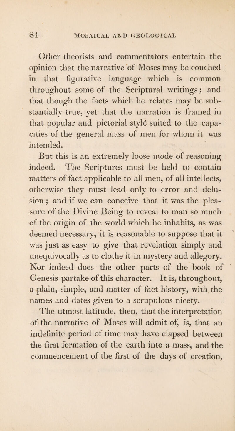 Other theorists and commentators entertain the opinion that the narrative of Moses may be couched in that figurative language which is common O o o throughout some of the Scriptural writings; and that though the facts which he relates may be sub¬ stantially true, yet that the narration is framed in that popular and pictorial styl£ suited to the capa¬ cities of the general mass of men for whom it was intended. But this is an extremely loose mode of reasoning indeed. The Scriptures must be held to contain matters of fact applicable to all men, of all intellects, otherwise they must lead only to error and delu¬ sion ; and if we can conceive that it was the plea¬ sure of the Divine Being to reveal to man so much of the origin of the world which he inhabits, as was deemed necessary, it is reasonable to suppose that it was just as easy to give that revelation simply and unequivocally as to clothe it in mystery and allegory. Nor indeed does the other parts of the book of Genesis partake of this character. It is, throughout, a plain, simple, and matter of fact history, with the names and dates given to a scrupulous nicety. The utmost latitude, then, that the interpretation of the narrative of Moses will admit of, is, that an indefinite period of time may have elapsed between the first formation of the earth into a mass, and the commencement of the first of the days of creation,