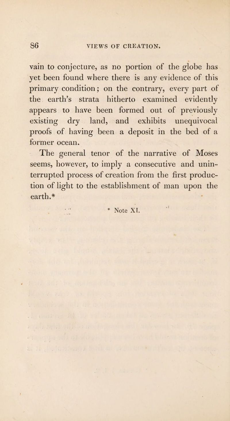 vain to conjecture, as no portion of the globe has yet been found where there is any evidence of this primary condition; on the contrary, every part of the earth’s strata hitherto examined evidently appears to have been formed out of previously existing dry land, and exhibits unequivocal proofs of having been a deposit in the bed of a former ocean. The general tenor of the narrative of Moses seems, however, to imply a consecutive and unin¬ terrupted process of creation from the first produc¬ tion of light to the establishment of man upon the earth.*