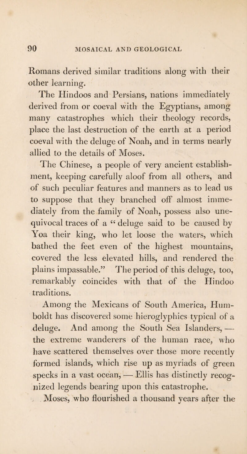 Romans derived similar traditions along with their other learning. The Hindoos and Persians, nations immediately derived from or coeval with the Egyptians, among many catastrophes which their theology records, place the last destruction of the earth at a period coeval with the deluge of Noah, and in terms nearly allied to the details of Moses. The Chinese, a people of very ancient establish¬ ment, keeping carefully aloof from all others, and of such peculiar features and manners as to lead us to suppose that they branched off almost imme¬ diately from the family of Noah, possess also une¬ quivocal traces of a “ deluge said to be caused by Yoa their king, who let loose the waters, which bathed the feet even of the highest mountains, covered the less elevated hills, and rendered the plains impassable.” The period of this deluge, too, remarkably coincides with that of the Hindoo traditions. Among the Mexicans of South America, Hum¬ boldt has discovered some hieroglyphics typical of a deluge. And among the South Sea Islanders, — the extreme wanderers of the human race, who have scattered themselves over those more recently formed islands, which rise up as myriads of green specks in a vast ocean, — Ellis has distinctly recog¬ nized legends bearing upon this catastrophe. Moses, who flourished a thousand years after the