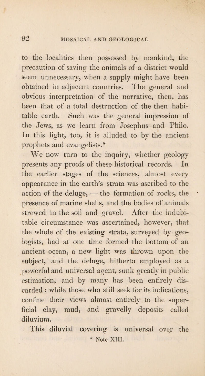9*2 to the localities then possessed by mankind, the precaution of saving the animals of a district would seem unnecessary, when a supply might have been obtained in adjacent countries. The general and obvious interpretation of the narrative, then, has been that of a total destruction of the then habi¬ table earth. Such was the general impression of the Jews, as we learn from Josephus and Philo. In this light, too, it is alluded to by the ancient prophets and evangelists.* We now turn to the inquiry, whether geology presents any proofs of these historical records. In the earlier stages of the sciences, almost every appearance in the earth’s strata was ascribed to the action of the deluge, — the formation of rocks, the presence of marine shells, and the bodies of animals strewed in the soil and gravel. After the indubi¬ table circumstance was ascertained, however, that the whole of the existing strata, surveyed by geo¬ logists, had at one time formed the bottom of an ancient ocean, a new light was thrown upon the subject, and the deluge, hitherto employed as a powerful and universal agent, sunk greatly in public estimation, and by many has been entirely dis¬ carded ; while those who still seek for its indications, confine their views almost entirely to the super¬ ficial clay, mud, and gravelly deposits called diluvium. This diluvial covering is universal over the