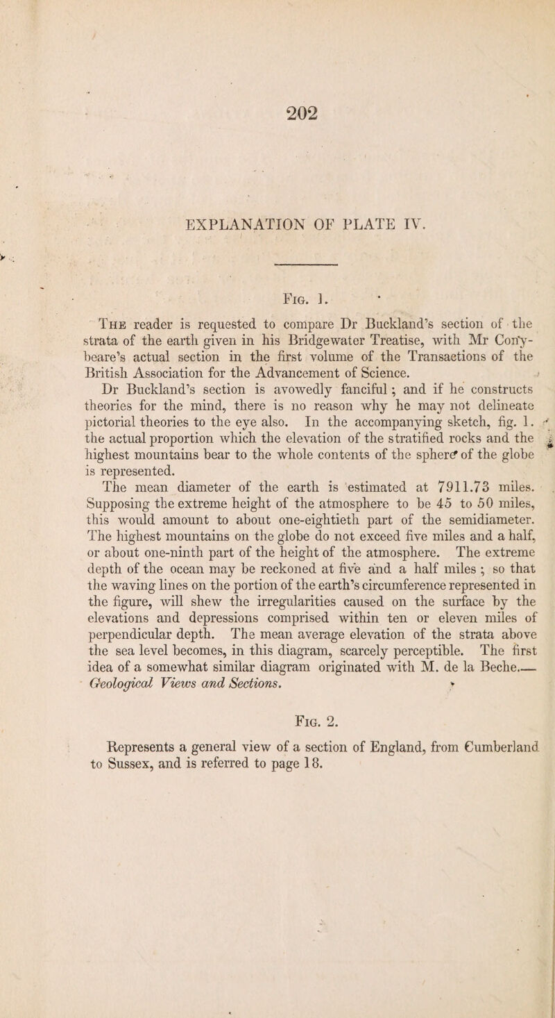 EXPLANATION OF PLATE IV. Fig. ]. The reader is requested to compare Dr Buckland’s section of the strata of the earth given in his Bridgewater Treatise, with Mr Con'y- beare’s actual section in the first volume of the Transactions of the British Association for the Advancement of Science. Dr Buckland’s section is avowedly fanciful; and if he constructs theories for the mind, there is no reason why he may not delineate pictorial theories to the eye also. In the accompanying sketch, fig. 1. the actual proportion which the elevation of the stratified rocks and the highest mountains bear to the whole contents of the sphere of the globe is represented. The mean diameter of the earth is estimated at 7911.73 miles. Supposing the extreme height of the atmosphere to be 45 to 50 miles, this would amount to about one-eightieth part of the semidiameter. The highest mountains on the globe do not exceed five miles and a half, or about one-ninth part of the height of the atmosphere. The extreme depth of the ocean may be reckoned at five and a half miles ; so that the waving lines on the portion of the earth’s circumference represented in the figure, will shew the irregularities caused on the surface by the elevations and depressions comprised within ten or eleven miles of perpendicular depth. The mean average elevation of the strata above the sea level becomes, in this diagram, scarcely perceptible. The first idea of a somewhat similar diagram originated with M. de la Beche_ Geological Views and Sections. > Fig. 2. Represents a general view of a section of England, from Cumberland to Sussex, and is referred to page 18.