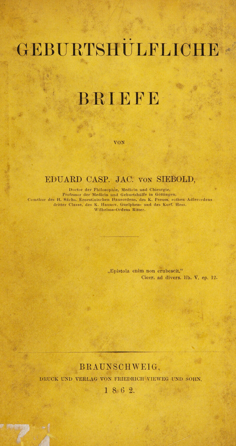 GEBURTSHÜLFLICHE BRIEFE VON EDUARD CASP. JAG. von SIEBOLD Doctor der Philosophie, Medicin und Chirurgie, Professor der Medicin und Geburtshülfe in Göttingen, Comthur des H. Sachs. Ernestinischen Hausordens, des K. Preuss. rothen Adlerordens dritter Classe, des K. Hannov. Guelphen- und des Kurf. Hess. Wilhelms-Ordens Ritter. „Epistola enim non erubescit.“ Cicer. ad divers, lib. V. ep. 12. BRAUNSCHWEIG, DRUCK UND VERLAG VON FRIEDRICH VIEWEG UND SOHN.