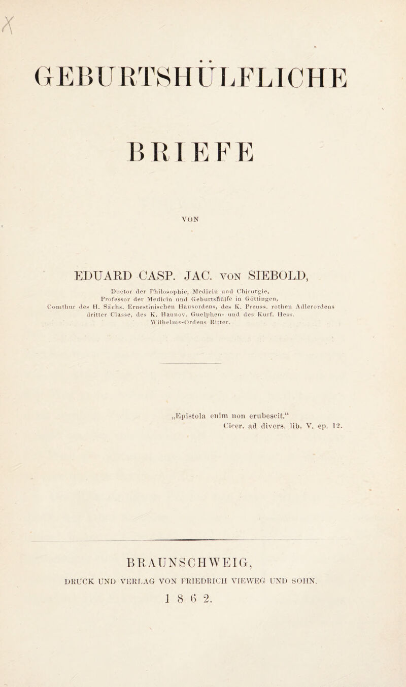 • • (] E15 U R 'PS H UI. ELI C HE B RI E F E VON EDUARD CASP. JAC. von SIEBOLD, Doctür der Philosophie, Medicin und CHururf^ie, Professor der iMedicin und Geburtsflülfe in Güttingen, Comthur des H. Süchs. Ernestlnischen Hausordens, des IC. Preuss. rothen Adlerordens dritter Classe, des TC. Hannov. Guelphen- und des Kurf. Hess. M'illielms-Ordens lütter. „Epistüla enim iioii erubesoit.“ Ciccr. ad divers, lib. V. ep. 12. BRAÜNSCHWEIG, DRUCK UND VERLAG VON FRIEDRICH VIEWEG UND ,S0IIN.