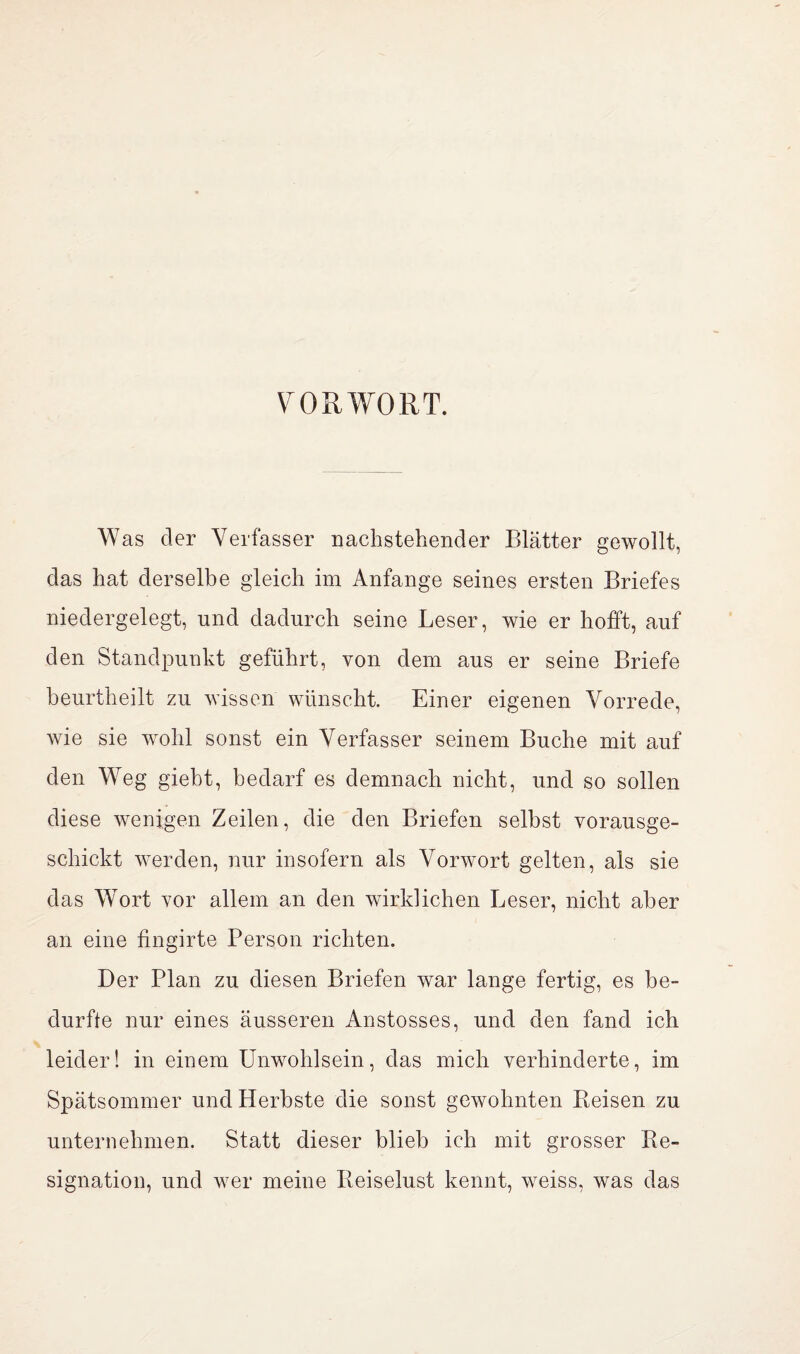 VORWORT. Was der Verfasser nachstehender Blätter gewollt, das hat derselbe gleich im Anfänge seines ersten Briefes niedergelegt, und dadurch seine Leser, wie er hofft, auf den Standpunkt geführt, von dem aus er seine Briefe heurtheilt zu wissen wünscht. Einer eigenen Vorrede, wie sie wohl sonst ein Verfasser seinem Buche mit auf den Weg gieht, bedarf es demnach nicht, und so sollen diese wenigen Zeilen, die den Briefen seihst vorausge- schickt werden, nur insofern als Vorwort gelten, als sie das Wort vor allem an den wirklichen Leser, nicht aber an eine fingirte Person richten. Der Plan zu diesen Briefen war lange fertig, es be¬ durfte nur eines äusseren Anstosses, und den fand ich leider! in einem Unwohlsein, das mich verhinderte, im Spätsommer und Herbste die sonst gewohnten Beisen zu unternehmen. Statt dieser blieb ich mit grosser Re¬ signation, und wmr meine Reiselust kennt, weiss, was das