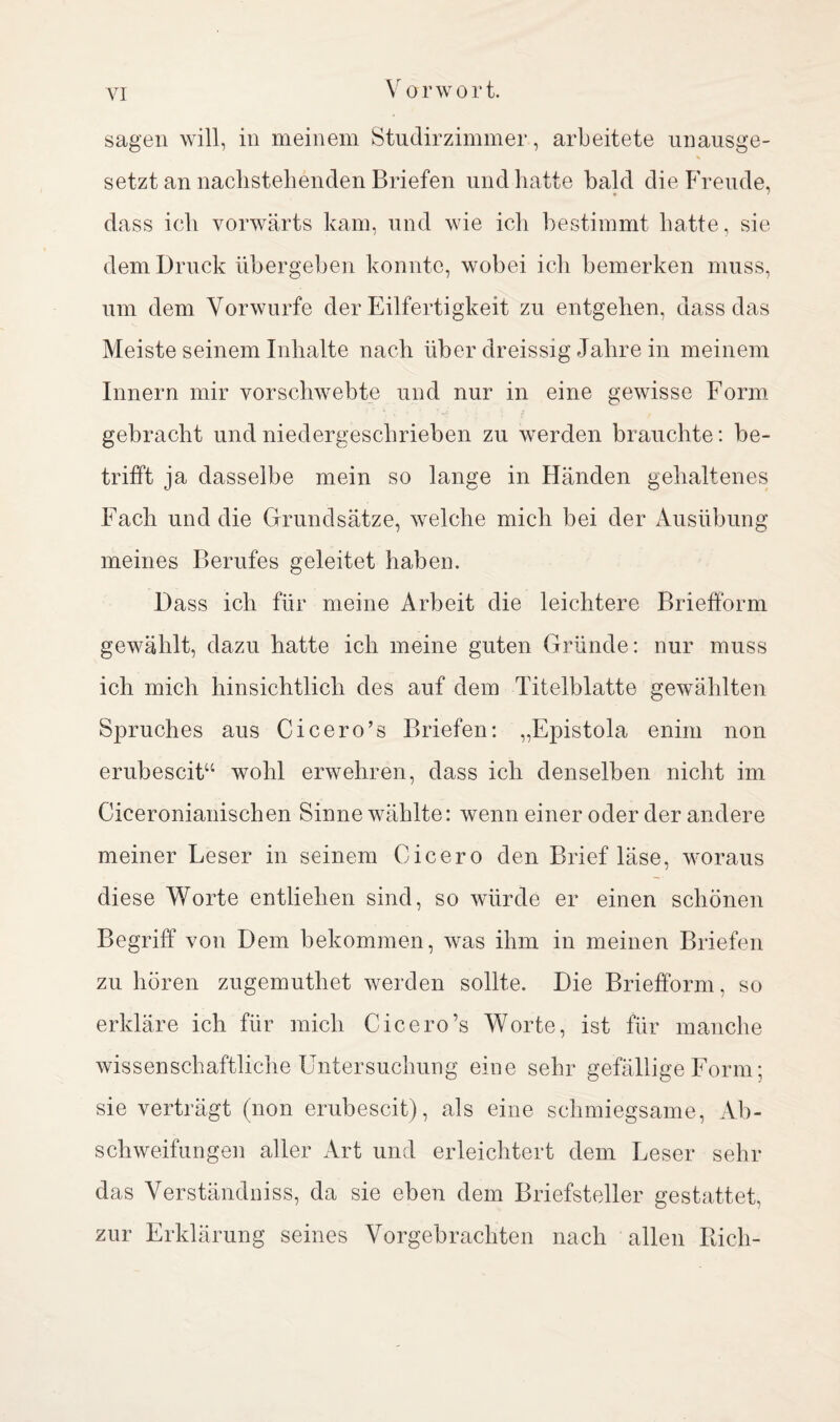 sagen will, in meinem Studirzimmer, arbeitete unausge- setzt an nachstehenden Briefen und hatte bald die Freude, dass ich vorwärts kam, und wie ich bestimmt hatte, sie dem Druck übergeben konnte, wobei ich bemerken muss, um dem Vorwurfe der Eilfertigkeit zu entgehen, dass das Meiste seinem Inhalte nach über dreissig Jahre in meinem Innern mir vorschwebte und nur in eine gewisse Form gebracht und niedergeschrieben zu werden brauchte: be¬ trifft ja dasselbe mein so lange in Händen gehaltenes Fach und die Grundsätze, welche mich bei der Ausübung meines Berufes geleitet haben. Dass ich für meine Arbeit die leichtere Briefform gewählt, dazu hatte ich meine guten Gründe: nur muss ich mich hinsichtlich des auf dem Titelblatte gewählten Spruches aus Cicero’s Briefen: „Epistola enim non erubescit“ wohl erwehren, dass ich denselben nicht im Ciceronianischen Sinne wählte: wenn einer oder der andere meiner Leser in seinem Cicero den Brief läse, woraus diese Worte entliehen sind, so würde er einen schönen Begriff von Dem bekommen, was ihm in meinen Briefen zu hören zugemuthet werden sollte. Die Briefform, so erkläre ich für mich Cicero’s Worte, ist für manche wissenschaftliche Untersuchung eine sehr gefällige Form; sie verträgt (non erubescit), als eine schmiegsame, Ab¬ schweifungen aller Art und erleichtert dem Leser sehr das Verständniss, da sie eben dem Briefsteller gestattet, zur Erklärung seines Vorgebrachten nach allen Rieh-