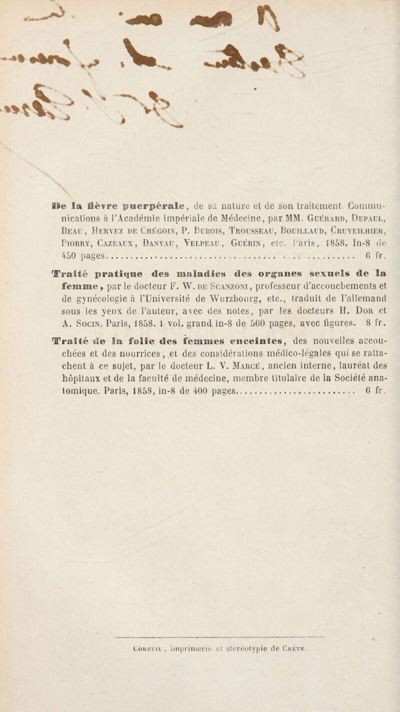 # lie la lièvre puerpérale, de su nature et de son traitement. Gornmu- nications à l'Académie impériale de Médecine, par MM. Guérard, Depaul, Beau, Hervez de Chégoin, P. Dubois, Trousseau, Bouillaud, Cruveilhier, Piorry, Cazeaux, Danyau, Yelpeau, Guérin, etc. Paris, 1858. In-8 de 6 fr. 450 pages Traité pratique des maladies des orçanes sexuels de la femme, par le docteur F. W. de Scanzoni , professeur d'accoucbements et. de gynécologie à l’Université de Würzbourg, etc., traduit de l’allemand sous les yeux de l’auteur, avec des notes, par les docteurs H. Dor et A. Socin. Paris, 1858. 1 vol. grand in-8 de 560 pages, avec figures. 8 fr. Traité de la folie des femmes enceintes, des nouvelles accou¬ chées et des nourrices, et des considérations médico-légales qui se ratta¬ chent à ce sujet, par le docteur L. V. Marge, ancien interne, lauréat des hôpitaux et de la faculté de médecine, membre titulaire de la Société ana¬ tomique. Paris, 1858, in-8 de 400 pages... 6 fr. Eorhf,il, imprimerie el stéréotypie de Crétk