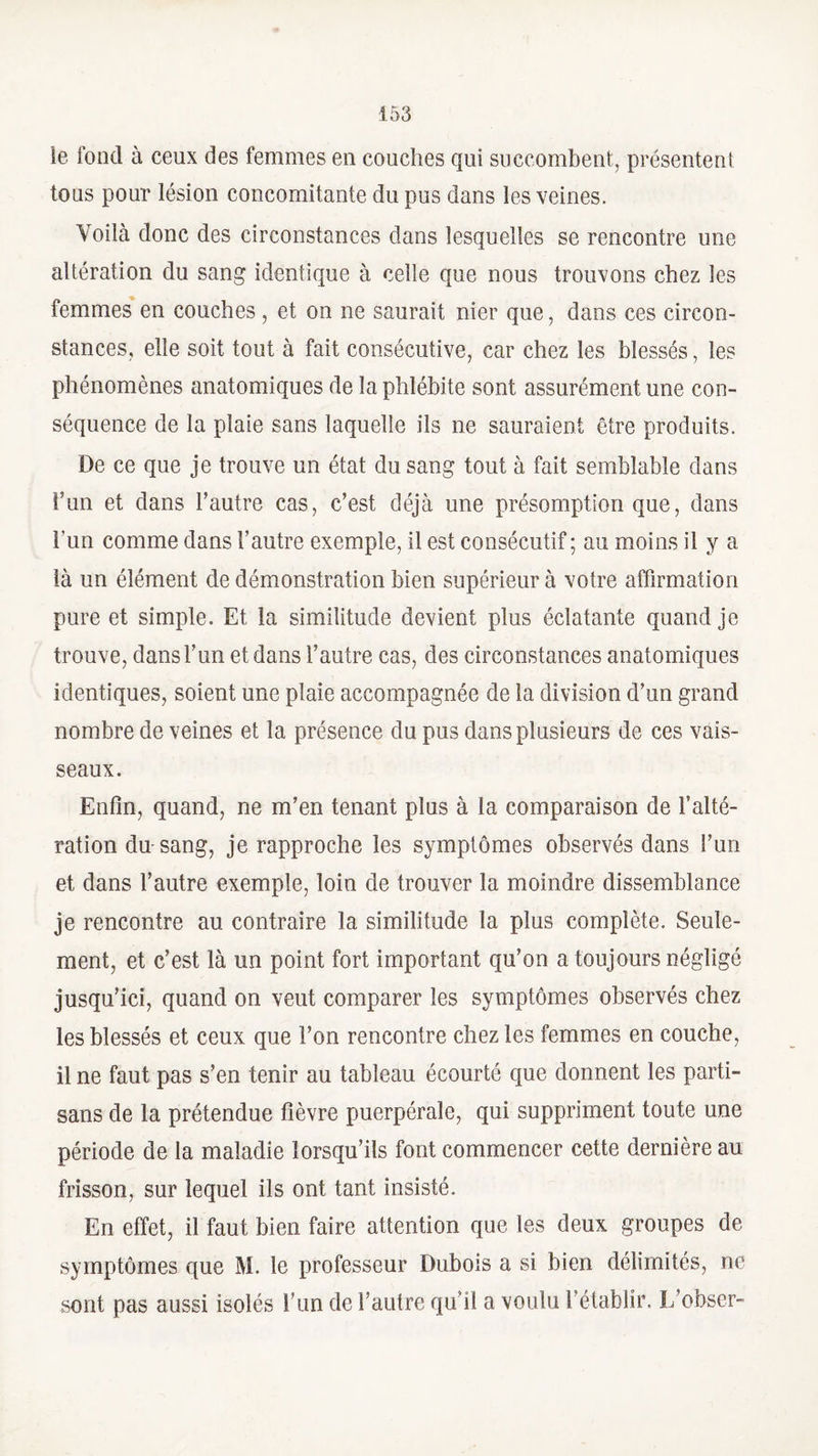 le fond à ceux des femmes en couches qui succombent, présentent tous pour lésion concomitante du pus dans les veines. Voilà donc des circonstances clans lesquelles se rencontre une altération du sang identique à celle que nous trouvons chez les femmes en couches , et on ne saurait nier que, dans ces circon¬ stances, elle soit tout à fait consécutive, car chez les blessés, les phénomènes anatomiques de la phlébite sont assurément une con¬ séquence de la plaie sans laquelle ils ne sauraient être produits. De ce que je trouve un état du sang tout à fait semblable dans î’un et dans l’autre cas, c’est déjà une présomption que, dans l un comme dans l’autre exemple, il est consécutif ; au moins il y a là un élément de démonstration bien supérieur à votre affirmation pure et simple. Et la similitude devient plus éclatante quand je trouve, dans l’un et dans l’autre cas, des circonstances anatomiques identiques, soient une plaie accompagnée de la division d’un grand nombre de veines et la présence du pus dans plusieurs de ces vais¬ seaux. Enfin, quand, ne m’en tenant plus à la comparaison de l’alté¬ ration du-sang, je rapproche les symptômes observés dans l’un et dans l’autre exemple, loin de trouver la moindre dissemblance je rencontre au contraire la similitude la plus complète. Seule¬ ment, et c’est là un point fort important qu’on a toujours négligé jusqu’ici, quand on veut comparer les symptômes observés chez les blessés et ceux que l’on rencontre chez les femmes en couche, il ne faut pas s’en tenir au tableau écourté que donnent les parti¬ sans de la prétendue fièvre puerpérale, qui suppriment toute une période de la maladie lorsqu’ils font commencer cette dernière au frisson, sur lequel ils ont tant insisté. En effet, il faut bien faire attention que les deux groupes de symptômes que M. le professeur Dubois a si bien délimités, ne sont pas aussi isolés l’un de l’autre qu’il a voulu l’établir. L’obscr-